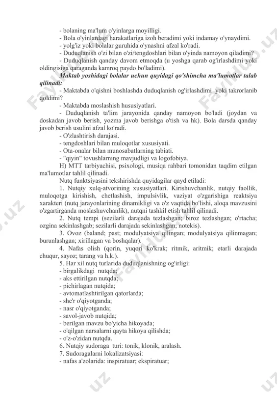 'l-atvori o'zgarganmi, u qanday ifodalangan (ishtaha holati, uxlash, kayfiyat, injiqliklar paydo bo'lishi, negativizm, qo'rquv, enurez va boshqalar).- bolaning nutqidagi nuqsonga munosabati.- nutqdagi nuqsonni bartaraf etish bo'yicha qanday choralar ko'rildi (shifokor tomonidan davolanishi, logopedik mashg'ulotlarga qatnashishi, sog'liqni saqlash yoki xalq ta'limi tizimining maxsus muassasalariga qatnaganligi). - davolash va o'qitishning davomiyligi va samaradorligi. g) oiladagi psixologik muhit, munosabatlar xususiyati: - oilada tez-tez nizolar bo'ladimi - bolani haddan tashqari erkalatish va aksincha, haddan tashqari qattiq, tez o'zgaruvchan muomala; taassurotlar bilan ortiqcha yuklash (kinoteatr, teatr, sirkga tashrif buyurish, televizion dasturlarni uzoq vaqt davomida tomosha qilishga ruxsat berilishi va hokazo). - oila a'zolarining duduqlanishdagi nutq nuqsoniga munosabati (befarqlik, hamdardlik, duduqlanishga boshqalarning e'tiborini doimiy ravishda qaratish, duduqlanuvchining nutqiga juda yuqori talablarni qo'yish va boshqalar). maktabgacha yoshdagi bolalar uchun quyidagi qo'shimcha ma'lumotlar talab qilinadi: - duduqlanayotgan bolaning xarakterida tashvishlanish/havotirlanish xususiyatlari bormi? - bolaning xatti-harakatlarida yig'loqlik, asabiylashish, injiqlik (ya'ni hissiy turg'unsizlik) qayd etiladimi? - bolada qo'rquv, qo'rqoqlik xususiyati …