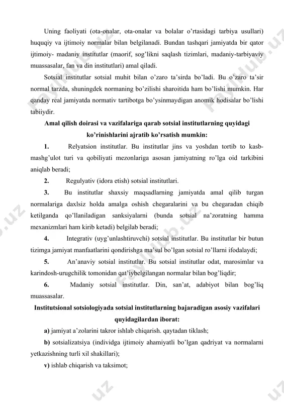 tlar odat, marosimlar va karindosh-urugchilik tomonidan qat’iybelgilangan normalar bilan bog’liqdir; 6. madaniy sotsial institutlar. din, san’at, adabiyot bilan bog’liq muassasalar. institutsional sotsiologiyada sotsial institutlarning bajaradigan asosiy vazifalari quyidagilardan iborat: a) jamiyat a’zolarini takror ishlab chiqarish. qaytadan tiklash; b) sotsializatsiya (individga ijtimoiy ahamiyatli bo’lgan qadriyat va normalarni yetkazishning turli xil shakillari); v) ishlab chiqarish va taksimot; g) tartibga rioya qilish va ahloqni saqlab turish. jamiyat taraqqiyotining har bir bosqichi unga mos bo’lgan muayyan sotsial institutlar amal qilinishi taqozo etadi. xozirgi zamon sivilizatsiyasi tomon qadam tashlayotgan mustaqil mamlakatimizda yangi makomga monand bo’lgan sotsial institutlar shaqllanishi jarayoni ro’y bermoqda. bular iqtisodiy soxada - bozor iqtisodiyoti amal qilishiga xizmat qiladigan sotsial institutlar; siyosiy soxada - demokratik xokimiyat turli buginlari faoliyatini ta’minlovchi sotsial institutlar; hamda jamiyat barcha jabhalarida yangi jamiyat tarziga xozirlovchi turli xil sotsial institutlardir. prezident i. karimov izchil tadbiq qilayotgan konsepsiyaga muvofiq yangi sotsial institutlar an’anaviy sotsial institutlarga mutlaqo qarama-qarshi qo’yilmasdan, balki jamiyatimizning …