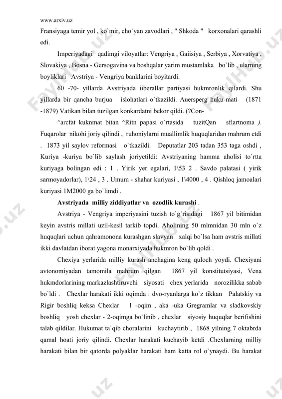 iyasi, vena hukmdorlarining markazlashtiruvchi siyosati chex yerlarida norozilikka sabab bo`ldi . chexlar harakati ikki oqimda : dvo-ryanlarga ko`z tikkan palatskiy va rigir boshliq keksa chexlar 1 -oqim , aka -uka gregramlar va sladkovskiy boshliq yosh chexlar - 2-oqimga bo`linib , chexlar siyosiy huquqlar berifishini talab qildilar. hukumat ta`qib choralarini kuchaytirib , 1868 yilning 7 oktabrda qamal hoati joriy qilindi. chexlar harakati kuchayib ketdi .chexlarning milliy harakati bilan bir qatorda polyaklar harakati ham katta rol o`ynaydi. bu harakat maktablarda plyak tilini o`qitishni, mamlakatni boshqarishda avtonomiya berilishini , galitsiyada mustaqil polyaklar ma`muriyati joriy qilishni talab etdi . galitsiyada ukrain aholisi ham milliy zulm ostida kun ko`rdi. avstriya hukumati galitsiyadagi hukmron sinf bilan polyak pomeshchikla-ri bilan bitim tuzib , o`lkani idora qilishda ularga rahbarlik rolini berdi. ukrain dehqonlari , kosiblari , ziyolilar tobora kuchayotgan zulmga qarshi kurashdilar , norozilik namoyishlari uyushtirdilar. 1867 yil bitimidan keyin vengriyada ssssiyosiy kurash boshlani ketdi. bunga sabab , …