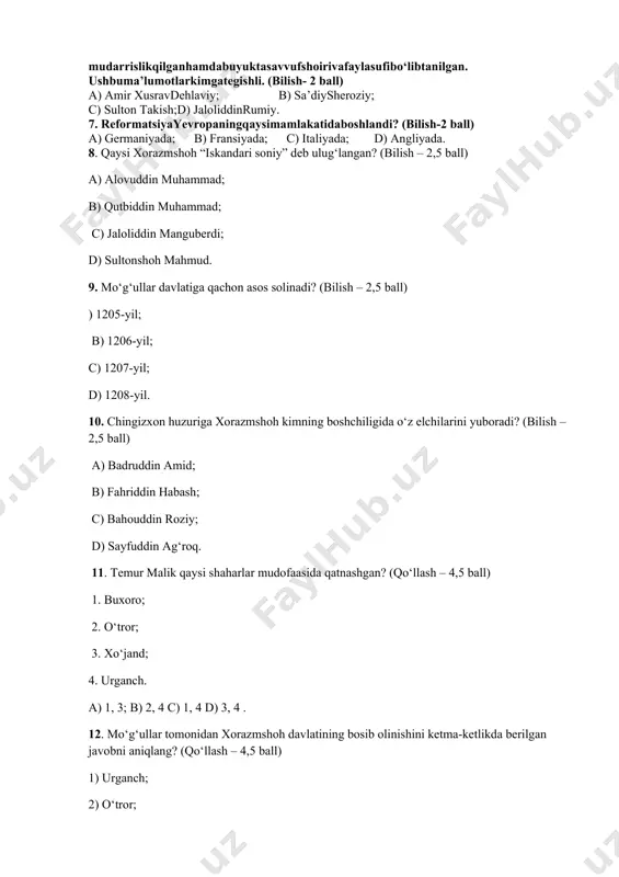 iqnomlarinianiqlang.(bilish- 2 ball) a) “jizya”, “zakot”, “xiroj”, “ushr”; b) “tamg‘a”, “qopchur”, “kalon”, “shulen”; c) “juzya”, “xiroj”, “tamg‘a”, “qopchur”, d) “kalon”, “shulen”, “zakot”, “ushr”; 6. asli balxshahridanbo‘lgan, u arab, forsvaturkiytillardaijodqilgan, halab, damashqvabag‘dodmadrasalaridao‘qigan, mudarrislikqilganhamdabuyuktasavvufshoirivafaylasufibo‘libtanilgan. ushbuma’lumotlarkimgategishli. (bilish- 2 ball) a) amir xusravdehlaviy; b) sa’diysheroziy; c) sulton takish;d) jaloliddinrumiy. 7. reformatsiyayevropaningqaysimamlakatidaboshlandi? (bilish-2 ball) a) germaniyada; b) fransiyada; c) italiyada; d) angliyada. 8. qaysi xorazmshoh “iskandari soniy” deb ulug‘langan? (bilish – 2,5 ball) a) alovuddin muhammad; b) qutbiddin muhammad; c) jaloliddin manguberdi; d) sultonshoh mahmud. 9. mo‘g‘ullar davlatiga qachon asos solinadi? (bilish – 2,5 ball) ) 1205-yil; b) 1206-yil; c) 1207-yil; d) 1208-yil. 10. chingizxon huzuriga xorazmshoh kimning boshchiligida o‘z elchilarini yuboradi? (bilish – 2,5 ball) a) badruddin amid; b) fahriddin habash; c) bahouddin roziy; d) sayfuddin ag‘roq. 11. temur malik qaysi shaharlar mudofaasida qatnashgan? (qo‘llash – 4,5 ball) 1. buxoro; 2. o‘tror; 3. xo‘jand; 4. urganch. a) 1, 3; b) 2, 4 c) 1, …