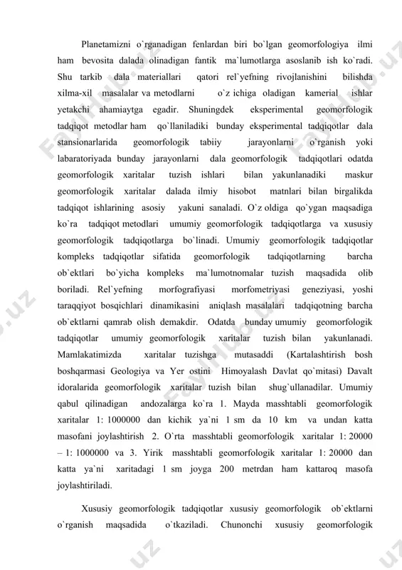 xaritalar 1: 20000 – 1: 1000000 va 3. yirik masshtabli geomorfologik xaritalar 1: 20000 dan katta ya`ni xaritadagi 1 sm joyga 200 metrdan ham kattaroq masofa joylashtiriladi. xususiy geomorfologik tadqiqotlar xususiy geomorfologik ob`ektlarni o`rganish maqsadida o`tkaziladi. chunonchi xususiy geomorfologik tadqiqotlarga muayyan hududning eroziya - jar yoki karst jarayonlarini o`rganish maqsadida o`tkaziladi. yoki muayyan geomorfologiya ko`rsatmalarini aniqlash maqsadida ham o`tkaziladi. rel`yefning parchalanish darajasi rel`yefning parchalanish qalinligi, rel`yef zamining cho`kish darajasi va boshqa masalkalarni aniqlash maqsadidagi tadqiqotlar ham hususiy geomorfologik tadqiqotlar hisoblanadi. hususiy geomorfologik tadqiqot aniq nazariy yoki amaliy masalalrni yechish uchun o`tkaziladi. chunonchi, qarshi cho`lini o`zlashtirish uchun umumiy geomorfologik tadqiqotlar bilan birga, rel`yefning suv va shamol erroziyasiga chalinishi darajasini aniqlash maqsadida tekshirishlari olib borilgan va geomorfologiya xaritasi tuzilgan. boshqa yer haqidagi fanlarda bo`lganidek geomorfologik tadqiqotlar ham tayyorgarlik, dala va komeral kabi uch bosqichdan iborat bo`ladi. tayyorgarlik bosqichida adabiyotlar, ilmiy texnik hisobotlar, shu hududga doir geologik, geomorfologik va boshqa maxsus kartografik materiallar …