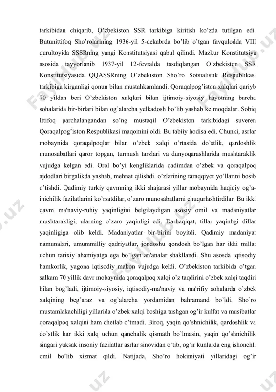 larini... hisobga olib, butunittifoq markaziy ijroiya qo’mitasi prezidumidan qorqalpog’iston muxtor viloyatini rsfsrga kiradigan muxtor sho’ro sotsialistik respubhkasiga aylantrnsh so’ralsin». qoraqalpoq xalqining «iltimosi» qondirilib, butunittifoq mik prezidiumi 1932-yil 20-martdagi qarori bilan qoraqalpog’iston muxtor viloyati qoraqalpog’iston muxtor sho’ro sotsialistik respublikasiga aylantirilib rsfsr tarkibiga kiritildi.ammo oradan yana bor-yo’g’i 4 yil o’tar-o’tmas qoraqalpog’iston muxtor sho’ro sotsialistik respublikasini rsfsr tarkibidan o’zbekiston sho’ro sotsialistik respublikasiga «oshirish ehtiyoji» paydo bo’ldi. bu «ehtiyoj» uchun rsfsr bilan qqassr o’rtasida umumiy chegaralar yo’qligi «asos» bo’ldi. 1936-yil may oyida tayyorlangan sssrning yangi konstitutsiyasi loyiliasida qqassrni rsfsr tarkibidan chiqarib, o’zbekiston ssr tarkibiga kiritish ko’zda tutilgan edi. butunittifoq sho’rolarining 1936-yil 5-dekabrda bo’lib o’tgan favqulodda viii qurultoyida sssrning yangi konstitutsiyasi qabul qilindi. mazkur konstitutsiya asosida tayyorlanib 1937-yil 12-fevralda tasdiqlangan o’zbekiston ssr konstitutsiyasida qqassrning o’zbekiston sho’ro sotsialistik respublikasi tarkibiga kirganligi qonun bilan mustahkamlandi. qoraqalpog’iston xalqlari qariyb 70 yildan beri o’zbekiston xalqlari bilan ijtimoiy-siyosiy hayotning barcha sohalarida bir-birlari bilan og’alarcha yelkadosh bo’lib yashab kelmoqdalar. sobiq ittifoq …
