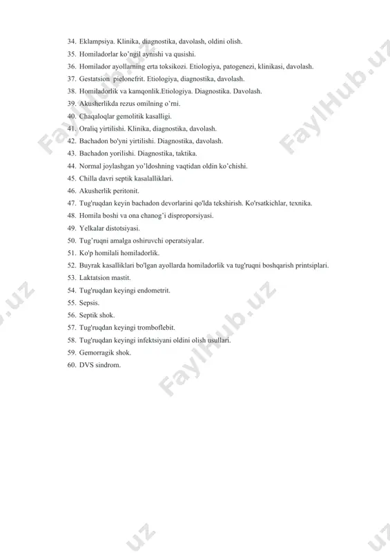 homiladorlar ko’ngil aynishi va qusishi. 36. homilador ayollarning erta toksikozi. etiologiya, patogenezi, klinikasi, davolash. 37. gestatsion pielonefrit. etiologiya, diagnostika, davolash. 38. homiladorlik va kamqonlik.etiologiya. diagnostika. davolash. 39. akusherlikda rezus omilning o’rni. 40. chaqaloqlar gemolitik kasalligi. 41. oraliq yirtilishi. klinika, diagnostika, davolash. 42. bachadon bo'yni yirtilishi. diagnostika, davolash. 43. bachadon yorilishi. diagnostika, taktika. 44. normal joylashgan yo’ldoshning vaqtidan oldin ko’chishi. 45. chilla davri septik kasalalliklari. 46. akusherlik peritonit. 47. tug'ruqdan keyin bachadon devorlarini qo'lda tekshirish. ko'rsatkichlar, texnika. 48. homila boshi va ona chanog’i disproporsiyasi. 49. yelkalar distotsiyasi. 50. tug’ruqni amalga oshiruvchi operatsiyalar. 51. ko'p homilali homiladorlik. 52. buyrak kasalliklari bo'lgan ayollarda homiladorlik va tug'ruqni boshqarish printsiplari. 53. laktatsion mastit. 54. tug'ruqdan keyingi endometrit. 55. sepsis. 56. septik shok. 57. tug'ruqdan keyingi tromboflebit. 58. tug'ruqdan keyingi infektsiyani oldini olish usullari. 59. gemorragik shok. 60. dvs sindrom.