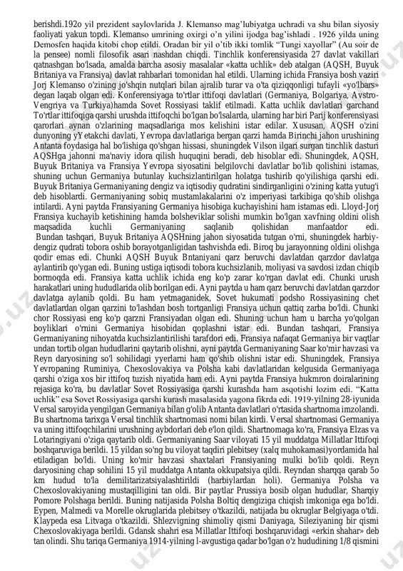 a imperiya deb e'lon qilingan edi. g'oliblar germaniyani tahqirlash uchun aynan shu kuni konferensiya ishini boshladilar. jorj klemanso- (clemenceau, georges eugene benjamin)(1841-1929 y.y.) fransiya bosh vaziri. 1841 yil 28 sentybrda vendedagi muyeron-an-pareda tug’ilgan. nantda tibbiyotni o’rgandi, so’ngra parijda hukumatga qarshi muxolifat harakatida qatnashdi va qamoqqa olindi. 1865 yildan stamforddagi (konnektikut shtati) ayollar maktabida fransuz tilidan dars bera boshladi. 187o yilda klemanso parijga qaytadi va vrachlik amaliyoti bilan shug’ullana boshladi. napoleon iii hokimiyatdan ketgach milliy majlisga a’zo bo’ldi. 1871 yilda esa uchinchi respublikaning deputatlar palatasiga saylandi. 1885 yilda j. ferrining hokimiyatdan ketishida faol ishtirok etdi. ayni paytda amaldagi harbiy vazir general j. bulanjini qo’llab quvvatladi. ammo tez orada klemanso “bulanjizm”ga nisbatan munosabatini o’zgartirdi. 1887 yilda u amaldagi prezident j. grevi iste’fosi uchun kurashda faol ishtirok etdi va ayni paytda s. karnoga hayrihoh edi. parij tinchlik konferensiyasi. “katta uchlik” o’rtasidagi ziddiyatlar. versal tinchlik shartnomasining imzolanishi j. klemanso bir necha yil mobaynida respublikachilar …