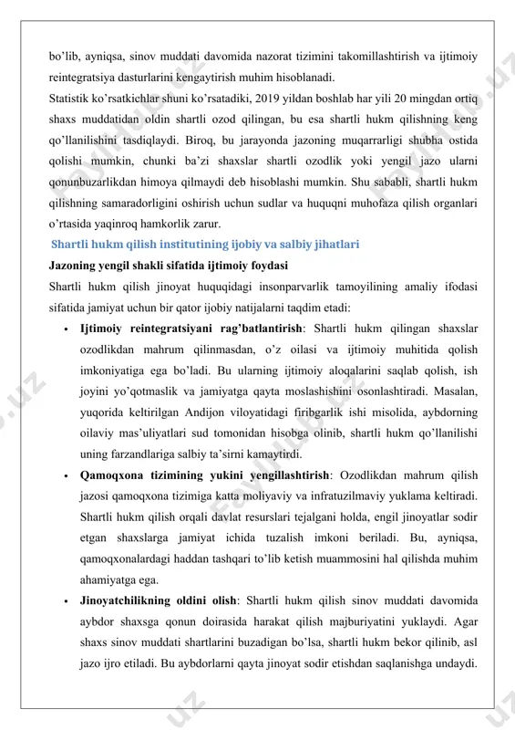 va ijtimoiy muhitida qolish imkoniyatiga ega bo’ladi. bu ularning ijtimoiy aloqalarini saqlab qolish, ish joyini yo’qotmaslik va jamiyatga qayta moslashishini osonlashtiradi. masalan, yuqorida keltirilgan andijon viloyatidagi firibgarlik ishi misolida, aybdorning oilaviy mas’uliyatlari sud tomonidan hisobga olinib, shartli hukm qo’llanilishi uning farzandlariga salbiy ta’sirni kamaytirdi. · qamoqxona tizimining yukini yengillashtirish: ozodlikdan mahrum qilish jazosi qamoqxona tizimiga katta moliyaviy va infratuzilmaviy yuklama keltiradi. shartli hukm qilish orqali davlat resurslari tejalgani holda, engil jinoyatlar sodir etgan shaxslarga jamiyat ichida tuzalish imkoni beriladi. bu, ayniqsa, qamoqxonalardagi haddan tashqari to’lib ketish muammosini hal qilishda muhim ahamiyatga ega. · jinoyatchilikning oldini olish: shartli hukm qilish sinov muddati davomida aybdor shaxsga qonun doirasida harakat qilish majburiyatini yuklaydi. agar shaxs sinov muddati shartlarini buzadigan bo’lsa, shartli hukm bekor qilinib, asl jazo ijro etiladi. bu aybdorlarni qayta jinoyat sodir etishdan saqlanishga undaydi. masalan, toshkent shahridagi o’g’rilik ishi misolida, aybdor sinov muddati davomida huquqni muhofaza qilish organlarining nazorati ostida bo’lib, …