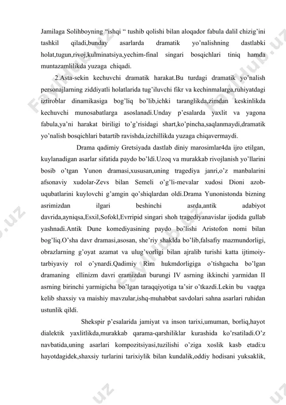 kin bu vaqtga kelib shaxsiy va maishiy mavzular,ishq-muhabbat savdolari sahna asarlari ruhidan ustunlik qildi. shekspir p’esalarida jamiyat va inson tarixi,umuman, borliq,hayot dialektik yaxlitlikda,murakkab qarama-qarshiliklar kurashida ko’rsatiladi.o’z navbatida,uning asarlari kompozitsiyasi,tuzilishi o’ziga xoslik kasb etadi:u hayotdagidek,shaxsiy turlarini tarixiylik bilan kundalik,oddiy hodisani yuksaklik, olijanoblik bilan,kulgili ko’rinishi,qayg’uli,alam-iztirobli qismatlar bilan erkin ravishda almashtira oladi. madaniyatimiz tarixi bilan rivojlanib kelgan bu san’at turi sintez aralash mohiyatga molik xalq teatri bilan bir butunlkda,ayniqsa, qiziqchilik va qo’g’irchoq teatrlari hamda turli ommaviy sayil-tomoshalar bag’rida yashadi. dramatik asarlarga drama,komediya,tragediya singari janrlar mansubdir.bunday asarlarda voqelik asarda bevosita ishtirok etuvchi shaxslarning xattiharakatlari,nutqlari orqali ochiladi. dramatik asarlar sahnaga moslab yozilgan bo’ladi,yozuvchining fikrlari asarda ishtirok etuvchilarning so’zlari va harakatlari vositasida ko’rsatiladi. lirik yoki epik asarlarda muallif nuqtai nazari ko’p holllarda ochiqdan-ochiq bildiriladi.dramatik asarlarda esa ayni mana shu holat mavjud emas.bu o’quvchilar uchun qo’shimcha qiyinchiliklarni yuzaga keltiradi.shunga ko’ra bu yerdagi munosabatlarning o’ziga xos tarzda aks etishini ularning ongiga,idrokiga yetkazish zarurati bor.sahna asaridagi har bir harakat …