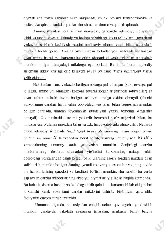 varlar uchun yoxud bundan keyin yetkazib beriladigan tovarlar uchun oldindan to`lovlar) o`rtasida doimo vaqt bo`yicha kechikish mavjud. bu kechikishning minimal qiymati sof texnik sabablar bilan aniqlanadi, chunki tovarni transportirovka va rasfasovka qilish, bankdan pul ko`chirish uchun doimo vaqt talab qilinadi. ammo, shunday holatlar ham mavjudki, qandaydir iqtisodiy, moliyaviy, ichki va tashqi siyosat, ijtimoiy va boshqa sabablarga ko`ra to`lovlarni (tovarlarni yetkazib berishni) kechikish vaqtini moliyaviy oborot vaqti bilan taqqoslash mumkin bo`lib qoladi. amalga oshirilmagan to`lovlar yoki yetkazib berilmagan tovarlarning hajmi esa korxonaning erkin oborotdagi vositalari bilan taqqoslash mumkin bo`lgan darajadagi mikdorga ega bo`ladi. bu holda butun iqtisodiy sistemani jiddiy krizisga olib keluvchi to`lay olmaslik (krizis neplatejey) krizisi kelib chiqadi. hakikatdan ham, yetkazib berilgan tovarga pul olmagan (yoki tovarga pul to`lagan, ammo uni olmagan) korxona tovarni sotganlar (birinchi sotuvchilar) ga tovar uchun to`lashi lozim bo`lgan to`lovni amalga oshira olmaydi (chunki korxonaning qarzlari hajmi erkin oborotdagi vositalari bilan taqqoslash mumkin bo`lgan darajada, ulardan …