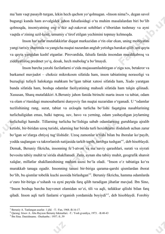 kuchayib, dam ma’lum vaqt pasayib turgan, lekin hech qachon yo‘qolmagan. «inson nima?», degan savol bugungi kunda ham avvalgidek jahon falsafasidagi o‘ta muhim masalalardan biri bo‘lib qolmoqda, insoniyatning eng o‘tkir aql-zakovat sohiblari e’tiboridan tushmay va ayni vaqtda o‘zining uzil-kesil, umumiy e’tirof etilgan yechimini topmay kelmoqda. inson har safar mutafakkirlar diqqat markazidan o‘rin olar ekan, uning mohiyatini yangi tarixiy sharoitda va yangicha nuqtai nazardan anglab yetishga harakat qilib, uni qayta va qayta yangidan kashf etganlar. pirovardida, falsafa fanida insondan murakkabroq va ziddiyatliroq predmet yo‘q, desak, hech mubolag‘a bo‘lmaydi. inson barcha yaxshi fazilatlarni o‘zida mujassamlashtirgan o‘ziga xos, betakror va barkamol mavjudot – cheksiz mikrokosm sifatida ham, inson tabiatining norasoligi va buzuqligi tufayli halokatga mahkum bo‘lgan tabiat xatosi sifatida ham, xudo yaratgan banda sifatida ham, boshqa odamlar faoliyatining mahsuli sifatida ham talqin qilinadi. xususan, sharq mutafakkiri a.beruniy jahon fanida birinchi marta inson va tabiat, odam va olam o‘rtasidagi munosabatlarni dunyoviy fan nuqtai nazaridan o‘rganadi. …