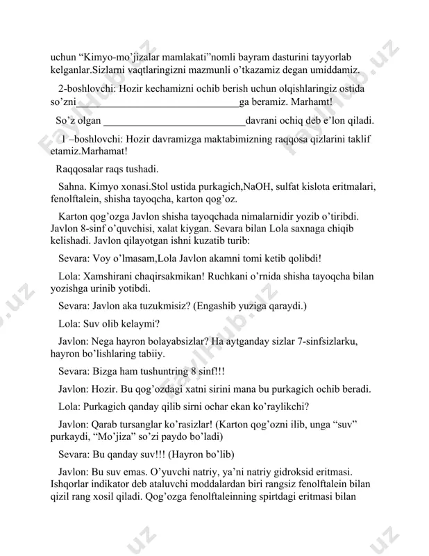 _______davrani ochiq deb e’lon qiladi. 1 –boshlovchi: hozir davramizga maktabimizning raqqosa qizlarini taklif etamiz.marhamat! raqqosalar raqs tushadi. sahna. kimyo xonasi.stol ustida purkagich,naoh, sulfat kislota eritmalari, fenolftalein, shisha tayoqcha, karton qog’oz. karton qog’ozga javlon shisha tayoqchada nimalarnidir yozib o’tiribdi. javlon 8-sinf o’quvchisi, xalat kiygan. sevara bilan lola saxnaga chiqib kelishadi. javlon qilayotgan ishni kuzatib turib: sevara: voy o’lmasam,lola javlon akamni tomi ketib qolibdi! lola: xamshirani chaqirsakmikan! ruchkani o’rnida shisha tayoqcha bilan yozishga urinib yotibdi. sevara: javlon aka tuzukmisiz? (engashib yuziga qaraydi.) lola: suv olib kelaymi? javlon: nega hayron bolayabsizlar? ha aytganday sizlar 7-sinfsizlarku, hayron bo’lishlaring tabiiy. sevara: bizga ham tushuntring 8 sinf!!! javlon: hozir. bu qog’ozdagi xatni sirini mana bu purkagich ochib beradi. lola: purkagich qanday qilib sirni ochar ekan ko’raylikchi? javlon: qarab tursanglar ko’rasizlar! (karton qog’ozni ilib, unga “suv” purkaydi, “mo’jiza” so’zi paydo bo’ladi) sevara: bu qanday suv!!! (hayron bo’lib) javlon: bu suv emas. o’yuvchi natriy, ya’ni natriy gidroksid eritmasi. …