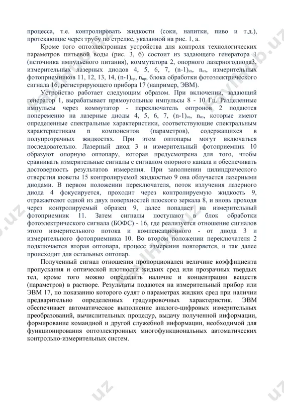 новить на линии технологического процесса, т.е. контролировать жидкости (соки, напитки, пиво и т.д.), протекающие через трубу по стрелке, указанной на рис. 1, а. кроме того оптоэлектронная устройства для контроля технологических параметров питьевой воды (рис. 3, б) состоит из задающего генератора 1 (источника импульсного питания), коммутатора 2, опорного лазерногодиода3, измерительных лазерных диодов 4, 5, 6, 7, (n-1)из, nиз, измерительных фотоприемников 11, 12, 13, 14, (n-1)пр, nпр, блока обработки фотоэлектрического сигнала 16, регистрирующего прибора 17 (например, эвм). устройство работает следующим образом. при включении, задающий генератор 1, вырабатывает прямоугольные импульсы 8 - 10 гц. разделенные импульсы через коммутатор - переключатель оптронов 2 подаются попеременно на лазерные диоды 4, 5, 6, 7, (n-1)из, nиз, которые имеют определенные спектральные характеристики, соответствующие спектральным характеристикам n компонентов (параметров), содержащихся в полупрозрачных жидкостях. при этом оптопары могут включаться последовательно. лазерный диод 3 и измерительный фотоприемник 10 образуют опорную оптопару, которая предусмотрена для того, чтобы сравнивать измерительные сигналы с …