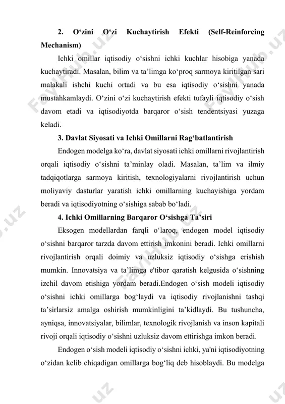 hligi oshadi. bu esa iqtisodiy o‘sishga olib keladi. · texnologik rivojlanish va innovatsiyalar: yangi texnologiyalarning yaratilishi va tatbiqi ishlab chiqarish samaradorligini oshiradi, xarajatlarni kamaytiradi va iqtisodiy o‘sishni ta’minlaydi. innovatsiyalar esa yangi mahsulot va xizmatlar yaratilishini rag‘batlantiradi. · bilim va tadqiqotlar: bilim va ilmiy izlanishlar iqtisodiyotda innovatsiya va yangiliklarni yaratishning asosidir. bu, o‘z navbatida, iqtisodiy o‘sishga hissa qo‘shadi. · kapital va infratuzilma sarmoyalari: mamlakat ichidagi kapital sarmoyalari, infratuzilma yaxshilanishi ham iqtisodiy o‘sishni ta’minlaydi, chunki ular ishlab chiqarish samaradorligini oshiradi. 2. o‘zini o‘zi kuchaytirish efekti (self-reinforcing mechanism) ichki omillar iqtisodiy o‘sishni ichki kuchlar hisobiga yanada kuchaytiradi. masalan, bilim va ta’limga ko‘proq sarmoya kiritilgan sari malakali ishchi kuchi ortadi va bu esa iqtisodiy o‘sishni yanada mustahkamlaydi. o‘zini o‘zi kuchaytirish efekti tufayli iqtisodiy o‘sish davom etadi va iqtisodiyotda barqaror o‘sish tendentsiyasi yuzaga keladi. 3. davlat siyosati va ichki omillarni rag‘batlantirish endogen modelga ko‘ra, davlat siyosati ichki omillarni rivojlantirish orqali iqtisodiy o‘sishni ta’minlay oladi. masalan, …