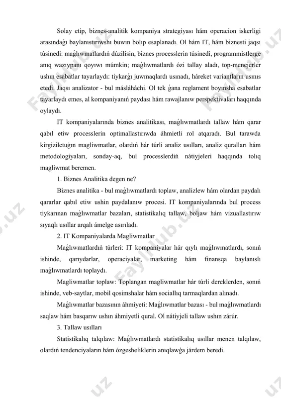 tlardıń dúzilisin, biznes processlerin túsinedi, programmistlerge anıq wazıypanı qoyıwı múmkin; maǵlıwmatlardı ózi tallay aladı, top-menejerler ushın esabatlar tayarlaydı: tiykarǵı juwmaqlardı usınadı, háreket variantların usınıs etedi. jaqsı analizator - bul másláháchi. ol tek ǵana reglament boyınsha esabatlar tayarlaydı emes, al kompaniyanıń paydası hám rawajlanıw perspektivaları haqqında oylaydı. it kompaniyalarında biznes analitikası, maǵlıwmatlardı tallaw hám qarar qabıl etiw processlerin optimallastırıwda áhmietli rol atqaradı. bul tarawda kirgiziletuģın magliwmatlar, olardıń hár túrli analiz usılları, analiz quralları hám metodologiyaları, sonday-aq, bul processlerdiń nátiyjeleri haqqında tolıq magliwmat beremen. 1. biznes analitika degen ne? biznes analitika - bul maǵlıwmatlardı toplaw, analizlew hám olardan paydalı qararlar qabıl etiw ushin paydalanıw procesi. it kompaniyalarında bul process tiykarınan maǵlıwmatlar bazaları, statistikalıq tallaw, boljaw hám vizuallastırıw sıyaqlı usıllar arqalı ámelge asırıladı. 2. it kompaniyalarda magliwmatlar maǵlıwmatlardıń túrleri: it kompaniyalar hár qıylı maǵlıwmatlardı, sonıń ishinde, qarıydarlar, operaciyalar, marketing hám finansqa baylanıslı maǵlıwmatlardı toplaydı. magliwmatlar toplaw: toplangan magliwmatlar hár túrli dereklerden, sonıń ishinde, …