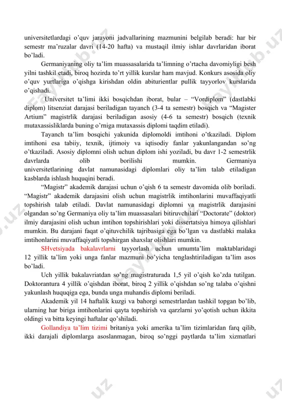 ta yo’nalishdan birida bir yil o’qishni davom ettirishi mumkin: dea – diplomini olish uchun doktoranturada o’qishni davom ettirishi yoki dess – diplomini olish va oliy darajadagi mutaxassis ta’limini davom ettirishi mumkin. belьgiya universitetlarida o’qish ko’p bosqichli bo’lib, har bir davr universitet akademik darajasini olish bilan yakunlanadi. universitetlardagi dastlabki ikki yil umumgumanitar va umumtexnik dastur asosida olib boriladi. bu tsiklni tugatganidan so’ng talabalar “candidature” (kandidat) diplomini qo’lga kiritishadi (bakalavr diplomiga mos keladi). navbatdagi uch yil mutaxassislikka yo’naltirilgan bo’lib “licenciate” (litsenziat) diplomini taqdim etish bilan yakunlanadi (magistr diplomiga mos keladi). germaniya ta’lim tizimi klassik tuzilmaga ega bo’lib, boshlang’ich, o’rta va oliy maktablardan tashkil topgan. bu tuzilmaning barcha bosqichlarida asosan davlat ta’lim muassasalari, shuningdek kam sonli xususiy ta’lim muassasalari faoliyat yuritishadi. germaniyadagi oliy ta’limning asosiy tamoyili – “akademik erkinlik” tamoyili bo’lib, har bir talabaga diplomiga kiritiladigan fanlar ro’yxatini mustaqil ravishda belgilash imkoni beriladi. shu bilan birga germaniyadagi oliy ta’lim tizimi o’quv jarayonini ilmiy …
