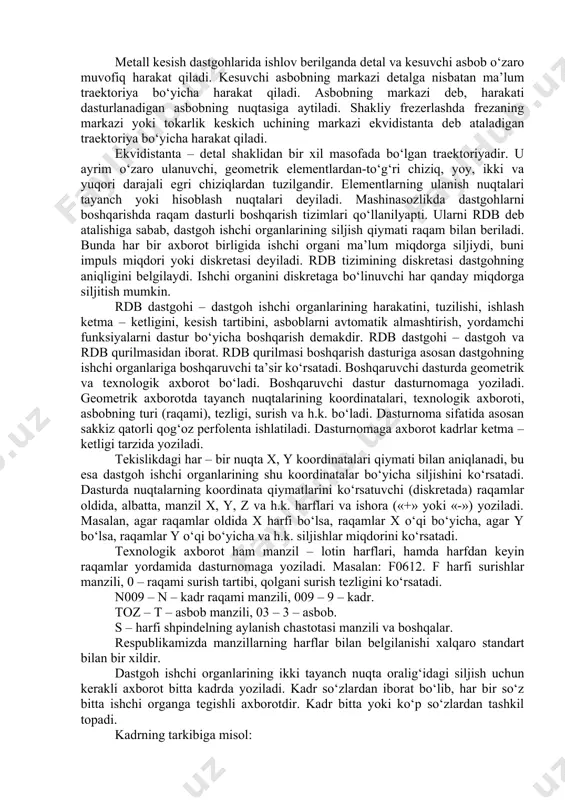 uvchi axborot; at-avtomatik tizim. metall kesish dastgohlarida ishlov berilganda detal va kesuvchi asbob o‘zaro muvofiq harakat qiladi. kesuvchi asbobning markazi detalga nisbatan ma’lum traektoriya bo‘yicha harakat qiladi. asbobning markazi deb, harakati dasturlanadigan asbobning nuqtasiga aytiladi. shakliy frezerlashda frezaning markazi yoki tokarlik keskich uchining markazi ekvidistanta deb ataladigan traektoriya bo‘yicha harakat qiladi. ekvidistanta – detal shaklidan bir xil masofada bo‘lgan traektoriyadir. u ayrim o‘zaro ulanuvchi, geometrik elementlardan-to‘g‘ri chiziq, yoy, ikki va yuqori darajali egri chiziqlardan tuzilgandir. elementlarning ulanish nuqtalari tayanch yoki hisoblash nuqtalari deyiladi. mashinasozlikda dastgohlarni boshqarishda raqam dasturli boshqarish tizimlari qo‘llanilyapti. ularni rdb deb atalishiga sabab, dastgoh ishchi organlarining siljish qiymati raqam bilan beriladi. bunda har bir axborot birligida ishchi organi ma’lum miqdorga siljiydi, buni impuls miqdori yoki diskretasi deyiladi. rdb tizimining diskretasi dastgohning aniqligini belgilaydi. ishchi organini diskretaga bo‘linuvchi har qanday miqdorga siljitish mumkin. rdb dastgohi – dastgoh ishchi organlarining harakatini, tuzilishi, ishlash ketma – ketligini, kesish tartibini, asboblarni …