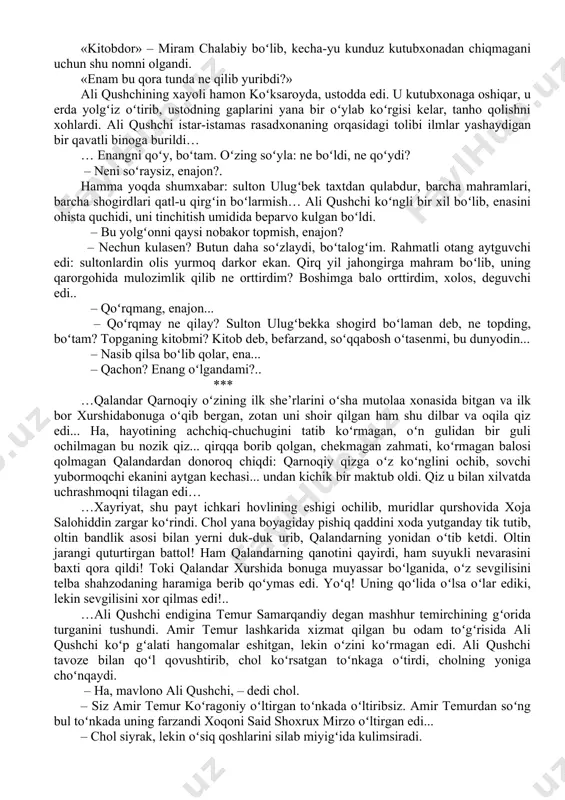 da qolgan shahzoda abdulaziz amir ibrohimbek oʻgʻlini qatl qildirib, uning yosh qayligʻini oʻz haramiga olgan, shahzodaning bu mash’um ishi amirlar orasida qattiq norozilik uygʻotgan edi... … bilamen, ustod. – qalanlar qarnoqiy ne boʻldi? madrasani tark etib, daveshlikni ixtiyor etgan emish... bu soʻz haqiqatmu? – haqiqat, ustod. koʻp salohiyatli yigit edi. nadomatlar boʻlgʻaykim, oʻshal toʻydan keyin ustiga janda, boshiga kuloh kiyib, madrasani tark etdi. alhol koʻcha-koʻyda gadolik qilib yurgan emish? ali qushchi otining jilovini darvozada kutib olgan qorovulga tutqazib hovliga kirdi. tashqarida ot tuyoqlarining dupuri eshitildi: uni kuzatib kelgan sipohlar orqaga qaytgan edi. ali qushchi rasadxonaga qarab yurgan edi, qorovul chol: – enangiz kelmish, mavlono, – dedi. – qayda? – kitobdorning hujrasida. «kitobdor» – miram chalabiy boʻlib, kecha-yu kunduz kutubxonadan chiqmagani uchun shu nomni olgandi. «enam bu qora tunda ne qilib yuribdi?» ali qushchining xayoli hamon koʻksaroyda, ustodda edi. u kutubxonaga oshiqar, u erda yolgʻiz oʻtirib, ustodning gaplarini yana bir oʻylab …