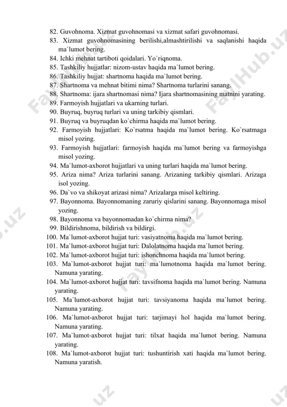 9. hujjat nima? hujjat turlari va xususiyatlari. 80. hujjatlardagi zaruriy qismlar (rekvizitlar) va ularni rasmiylashtirish. 81. tashkiliy hujjatlar. tashkiliy hujjat turlari. 82. guvohnoma. xizmat guvohnomasi va xizmat safari guvohnomasi. 83. xizmat guvohnomasining berilishi,almashtirilishi va saqlanishi haqida ma`lumot bering. 84. ichki mehnat tartiboti qoidalari. yo`riqnoma. 85. tashkiliy hujjatlar: nizom-ustav haqida ma`lumot bering. 86. tashkiliy hujjat: shartnoma haqida ma`lumot bering. 87. shartnoma va mehnat bitimi nima? shartnoma turlarini sanang. 88. shartnoma: ijara shartnomasi nima? ijara shartnomasining matnini yarating. 89. farmoyish hujjatlari va ukarning turlari. 90. buyruq, buyruq turlari va uning tarkibiy qismlari. 91. buyruq va buyruqdan ko`chirma haqida ma`lumot bering. 92. farmoyish hujjatlari: ko`rsatma haqida ma`lumot bering. ko`rsatmaga misol yozing. 93. farmoyish hujjatlari: farmoyish haqida ma`lumot bering va farmoyishga misol yozing. 94. ma`lumot-axborot hujjatlari va uning turlari haqida ma`lumot bering. 95. ariza nima? ariza turlarini sanang. arizaning tarkibiy qismlari. arizaga isol yozing. 96. da`vo va shikoyat arizasi nima? arizalarga misol keltiring. 97. …