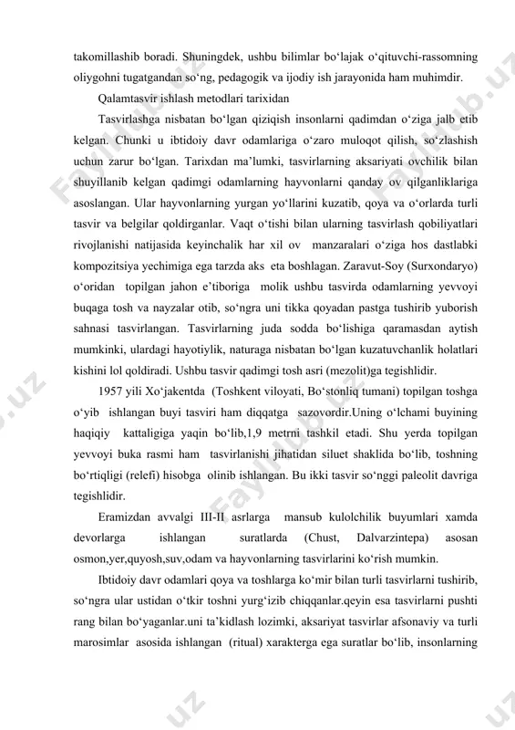 oqot qilish, so‘zlashish uchun zarur bo‘lgan. tarixdan ma’lumki, tasvirlarning aksariyati ovchilik bilan shuyillanib kelgan qadimgi odamlarning hayvonlarni qanday ov qilganliklariga asoslangan. ular hayvonlarning yurgan yo‘llarini kuzatib, qoya va o‘orlarda turli tasvir va belgilar qoldirganlar. vaqt o‘tishi bilan ularning tasvirlash qobiliyatlari rivojlanishi natijasida keyinchalik har xil ov manzaralari o‘ziga hos dastlabki kompozitsiya yechimiga ega tarzda aks eta boshlagan. zaravut-soy (surxondaryo) o‘oridan topilgan jahon e’tiboriga molik ushbu tasvirda odamlarning yevvoyi buqaga tosh va nayzalar otib, so‘ngra uni tikka qoyadan pastga tushirib yuborish sahnasi tasvirlangan. tasvirlarning juda sodda bo‘lishiga qaramasdan aytish mumkinki, ulardagi hayotiylik, naturaga nisbatan bo‘lgan kuzatuvchanlik holatlari kishini lol qoldiradi. ushbu tasvir qadimgi tosh asri (mezolit)ga tegishlidir. 1957 yili xo‘jakentda (toshkent viloyati, bo‘stonliq tumani) topilgan toshga o‘yib ishlangan buyi tasviri ham diqqatga sazovordir.uning o‘lchami buyining haqiqiy kattaligiga yaqin bo‘lib,1,9 metrni tashkil etadi. shu yerda topilgan yevvoyi buka rasmi ham tasvirlanishi jihatidan siluet shaklida bo‘lib, toshning bo‘rtiqligi (relefi) hisobga olinib ishlangan. bu …