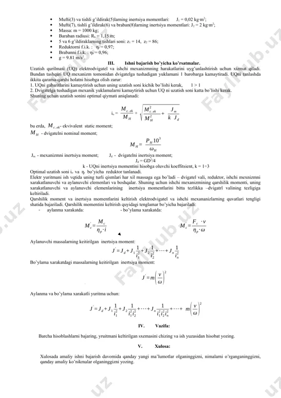 smini optimal uzatishlar sonini aniqlashni uddalash. ii. topshiriq: 1.1-rasmga keltirilgan yuk ko’tarish mexanizmining mexanik qismini optimal uzatishlar sonini aniqlang. hisoblashlarni 1- amaliy ish kattaliklari bo’yicha bajaring: · dvigatelni inertsiya momenti: jd = 0,1 kg·m2; · mufti(3) va tishli g’ildirak(5)larning inertsiya momentlari: j1 = 0,02 kg·m2; · mufti(7), tishli g’ildirak(6) va braban(8)larning inertsiya momentlari: j2 = 2 kg·m2; · massa: m = 1000 kg; · baraban radiusi: rb = 1,15 m; · 5 va 6 g’ildiraklarning tishlari soni: z1 = 14, z2 = 86; · reduktorni f.i.k. : ηr = 0,97; · brabanni f.i.k. : ηb = 0,96; · g = 9.81 m/s2. iii. ishni bajarish bo’yicha ko’rsatmalar. uzatish qurilmasi (uq) elektrodvigatel va ishchi mexanizmning harakatlarini uyg’unlashtirish uchun xizmat qiladi. bundan tashqari uq mexanizm tomonidan dvigatelga tushadigan yuklamani 1 barobarga kamaytiradi. uqni tanlashda ikkita qarama-qarshi holatni hisobga olish zarur: 1. uqni gabaritlarini kamaytirish uchun uning uzatish soni kichik bo’lishi kerak, 1 …