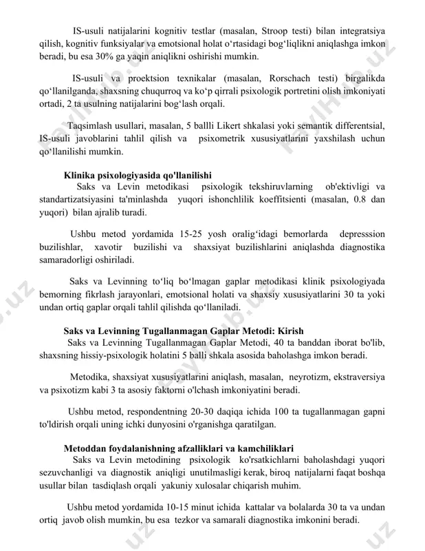 huqurroq va ko‘p qirrali psixologik portretini olish imkoniyati ortadi, 2 ta usulning natijalarini bog‘lash orqali. taqsimlash usullari, masalan, 5 ballli likert shkalasi yoki semantik differentsial, is-usuli javoblarini tahlil qilish va psixometrik xususiyatlarini yaxshilash uchun qo‘llanilishi mumkin. klinika psixologiyasida qo'llanilishi saks va levin metodikasi psixologik tekshiruvlarning ob'ektivligi va standartizatsiyasini ta'minlashda yuqori ishonchlilik koeffitsienti (masalan, 0.8 dan yuqori) bilan ajralib turadi. ushbu metod yordamida 15-25 yosh oraligʻidagi bemorlarda depresssion buzilishlar, xavotir buzilishi va shaxsiyat buzilishlarini aniqlashda diagnostika samaradorligi oshiriladi. saks va levinning toʻliq boʻlmagan gaplar metodikasi klinik psixologiyada bemorning fikrlash jarayonlari, emotsional holati va shaxsiy xususiyatlarini 30 ta yoki undan ortiq gaplar orqali tahlil qilishda qoʻllaniladi. saks va levinning tugallanmagan gaplar metodi: kirish saks va levinning tugallanmagan gaplar metodi, 40 ta banddan iborat bo'lib, shaxsning hissiy-psixologik holatini 5 balli shkala asosida baholashga imkon beradi. metodika, shaxsiyat xususiyatlarini aniqlash, masalan, neyrotizm, ekstraversiya va psixotizm kabi 3 ta asosiy faktorni o'lchash imkoniyatini beradi. ushbu …