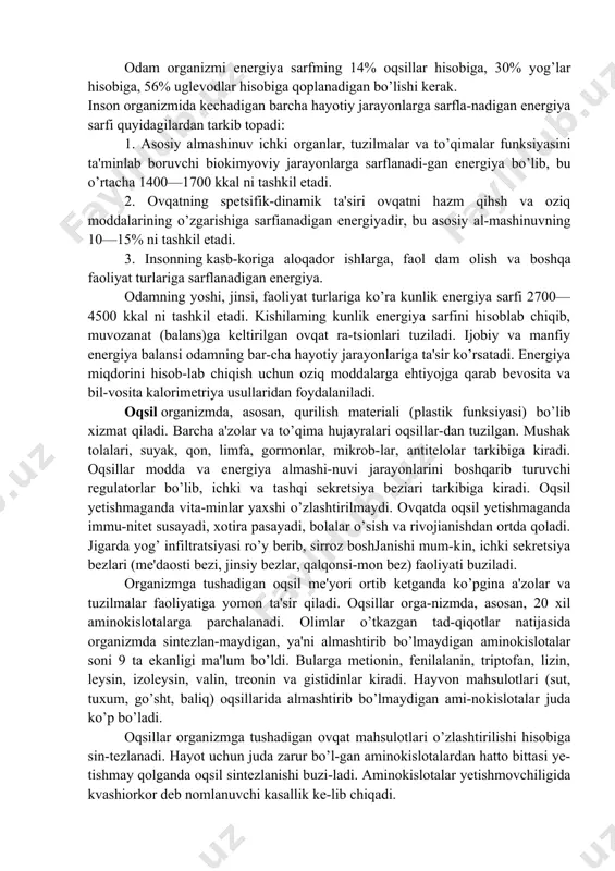 n oziq-ovqat mahsulotlari (go’sht, baliq, tuxum, sut), hayvon mahsulotlarini qayta ishlab tayyorlanadigan (pishloq, sariyog’, kol-basalar) va o’simlik mahsulotlari (un, yorma, makaron, non), sabza-vot-mevalardan iborat bo’ladi. organizmda oqsillar, yog’lar, uglevodlar o’zgarishlarga uchra-ganida energiya hosil bo’ladi va kilojoul, kilokaloriyalarda o’lcha-nadi. organizmda 1 g oqsil oksidlanganda 4 kkal, 1 g yog’ oksidlan-ganda 9,1 kkal, 1 g uglevod yonganida 3,8 kkal energiya hosil bo’ladi. ovqatlanishning sifatiy tarkibi va energetik qiymati odamning yoshi, jinsi, bo’yi, tanasining massasi, kasb-kori, fiziologik holati (masalan, homiladorlik, emizikli davri), sog’lig’i va iqlim sharoitlariga bog’hq bo’ladi. odam organizmi energiya sarfming 14% oqsillar hisobiga, 30% yog’lar hisobiga, 56% uglevodlar hisobiga qoplanadigan bo’lishi kerak. inson organizmida kechadigan barcha hayotiy jarayonlarga sarfla-nadigan energiya sarfi quyidagilardan tarkib topadi: 1. asosiy almashinuv ichki organlar, tuzilmalar va to’qimalar funksiyasini ta'minlab boruvchi biokimyoviy jarayonlarga sarflanadi-gan energiya bo’lib, bu o’rtacha 1400—1700 kkal ni tashkil etadi. 2. ovqatning spetsifik-dinamik ta'siri ovqatni hazm qihsh va oziq moddalarining o’zgarishiga sarfianadigan energiyadir, bu …