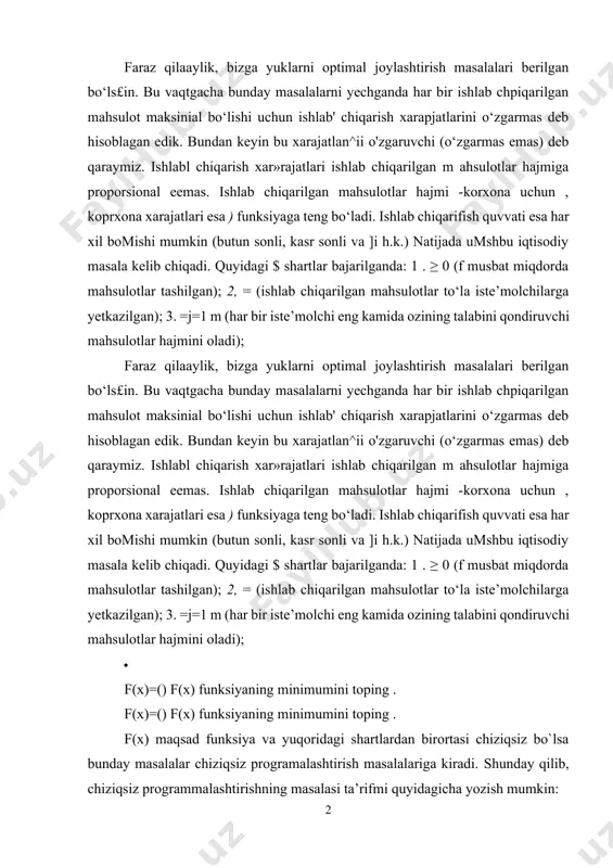 ar bir iste’molchi eng kamida ozining talabini qondiruvchi mahsulotlar hajmini oladi); · f(x)=() f(x) funksiyaning minimumini toping . f(x)=() f(x) funksiyaning minimumini toping . f(x) maqsad funksiya va yuqoridagi shartlardan birortasi chiziqsiz bo`lsa bunday masalalar chiziqsiz programalashtirish masalalariga kiradi. shunday qilib, chiziqsiz programmalashtirishning masalasi ta’rifmi quyidagicha yozish mumkin: (1) · f(x) =f( (2) f(x) =f( (2) f(x) funksiya ning maksimum (minimum) qiymatini toping. bunda f va - o‘zgaruvchili funksiyalar, - berilgan sonlar, {, =} belgilardan masalaning shaitiga ko‘ra faqat bittasi boiadi va shu bilan bir qatorda, turli munosabatlarga turli belgilar mos bolishi mumkin. (1) va (2) shartlarda chegaraviy shartlar qatnashmasa, u vaqtda bu masalaga shartsiz optimallashtirish masalasi deyiladi. chegaraviy shartlar (1) shartga kiritilgan bolishi nuimkin yoki bolm asa (1), (2) masala quyidagicha berilgan bolishi mumkin: (3) (4) f(x) =f( (5) · noma’lumlarning manfiy emaslik sharti (4) qatnashmagan masalalarga, bu shartlami osonlik bilan kiritish mumkin. evklid fazosida (1) sistema masalaning mumkin …