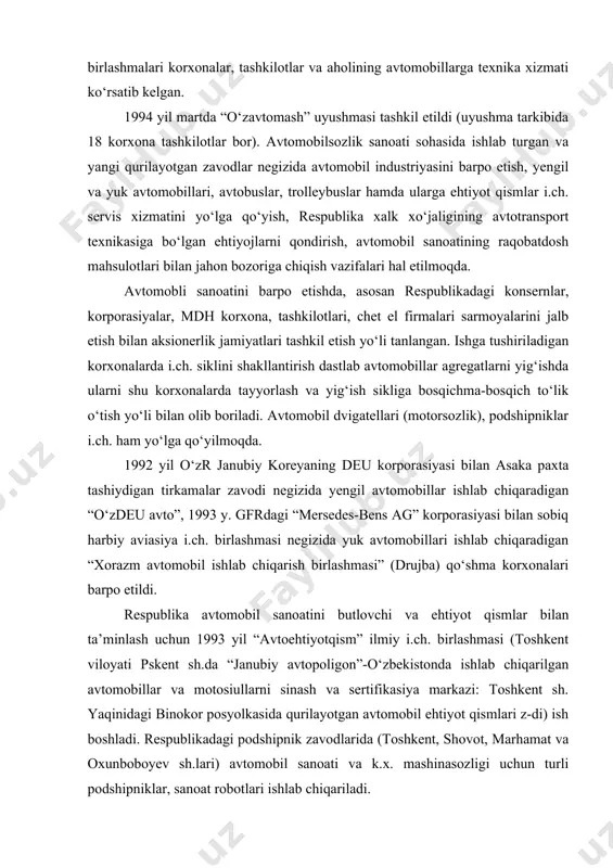 vigatellariga ehtiyot qismlar, alyuminiy mahsulotlari ishlab chiqaradi. samarqandda qurilayotgan (1994) “o‘zavtovazagregat” i.ch. birlashmasi korxonalarida yaqin istiqbolda “liaz” i.ch. birlashmasi (rossiya) bilan hamkorlikda yiliga 1000 dona avtobus yig‘ish va 500 dona trolleybus i.ch. yo‘lga qo‘yiladi. asaka avtomobil zavodida mikroavtobuslarni seriyali i.ch. 1996 yil martdan boshlandi. 1996 yil 19 iyulda zavodning rasmiy ochilishi va xalqaro taqdimoti o‘tkazildi. 2000 yil bu zavod to‘la loyiha quvvatida ishga tushadi va yilida 200 ming dona turli model va markadagi avtomashina i.ch. 1994 yil nemis sheriklar yetkazib bergan qismlardan drujba avtomobil zavodida dastlabki 350 “mersedes-bens” shatakchi yuk avtomobillari ishlab chiqarildi. samarqand shahrida turkiya davlati bilan tuzilgan qo‘shma korxona “o‘zkuch avto” da avtobuslar ishlab chiqarilmoqda.