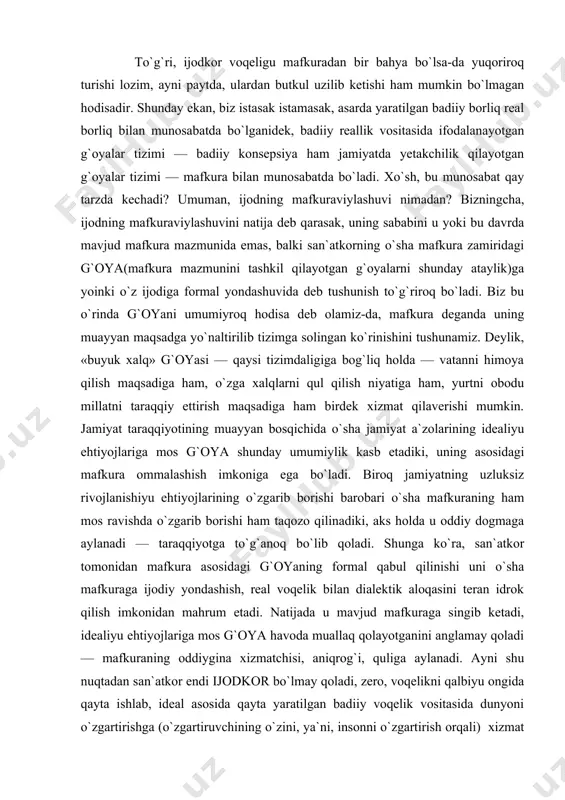 rning qimmatini hiyla tushirganini e`tirof etgan holda, ularning bariga bir ko`z bilan qarash, tamomila inkor qilish kayfiyatlariga mutlaqo qo`shila olmaymiz. to`g`ri, ijodkor voqeligu mafkuradan bir bahya bo`lsa-da yuqoriroq turishi lozim, ayni paytda, ulardan butkul uzilib ketishi ham mumkin bo`lmagan hodisadir. shunday ekan, biz istasak istamasak, asarda yaratilgan badiiy borliq real borliq bilan munosabatda bo`lganidek, badiiy reallik vositasida ifodalanayotgan g`oyalar tizimi — badiiy konsepsiya ham jamiyatda yetakchilik qilayotgan g`oyalar tizimi — mafkura bilan munosabatda bo`ladi. xo`sh, bu munosabat qay tarzda kechadi? umuman, ijodning mafkuraviylashuvi nimadan? bizningcha, ijodning mafkuraviylashuvini natija deb qarasak, uning sababini u yoki bu davrda mavjud mafkura mazmunida emas, balki san`atkorning o`sha mafkura zamiridagi g`oya(mafkura mazmunini tashkil qilayotgan g`oyalarni shunday ataylik)ga yoinki o`z ijodiga formal yondashuvida deb tushunish to`g`riroq bo`ladi. biz bu o`rinda g`oyani umumiyroq hodisa deb olamiz-da, mafkura deganda uning muayyan maqsadga yo`naltirilib tizimga solingan ko`rinishini tushunamiz. deylik, «buyuk xalq» g`oyasi — qaysi tizimdaligiga bog`liq holda — vatanni …
