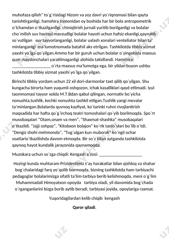 takidlandi. hamshira: _________________ o`rta maxsus ma’lumotga ega, bir yildan buyon ushbu tashkilotda tibbiy xizmat yaxshi yo`lga qo`yilgan. birinchi tibbiy yordam uchun 22 xil dori-darmonlar taxt qilib qo`yilgan. shu kungacha birorta ham yuqumli oshqozon, ichak kasalliklari qayd etilmadi. iyul taomnomasi tayyor xolda m.t.bdan qabul qilingan, normativ bo`yicha nonushta,tushlik, kechki nonushta tashkil etilgan.tushlik yangi mevalar ta’minlangan.bolalarda quvnoq kayfiyat, ko`tarinki ruhni rivojlantirish maqsadida har hafta qo`g`irchoq teatri tomoshalari qo`yib borilmoqda. spo`rt musobaqalari “otam,onam va men”, “shaxmat-shashka” musobaqalari o`tkazildi. “jajji oshpaz”, “kitobxon bolajon” ko`rik tanlo`vlari bo`lib o`tdi. “dengiz shohi mehmonda”, “tug`ulgan kun muborak” ko`ngil ochar soatlario`tkazilishda davom etmoqda. bir so`z bilan aytganda tashkilotda qaynoq hayot kundalik jarayonida qaynamoqda. muzokara uchun so`zga chiqdi: kengash a’zosi: ___________________ hozirgi kunda muhtaram prizidentimiz s’ay harakatlar bilan qishloq va shahar bog`chalaridagi farq yo`qolib bormoqda, bizning tashkilotda ham tarbiyachi pedagoglar bolalarimizga sifatli ta’lim-tarbiya berib kelishmoqda, meni o`g`lim muhammadali himoyatxon opoyda tarbiya oladi, yil davomida bog`chada o`rganganlarini bizga borib aytib beradi, …