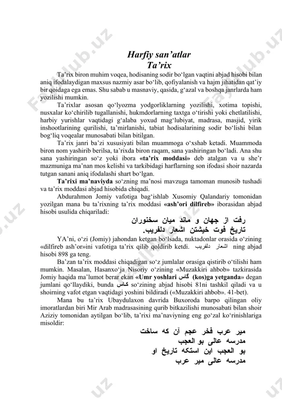 zning ma’nosi mavzuga tamoman munosib tushadi va ta’rix moddasi abjad hisobida chiqadi. abdurahmon jomiy vafotiga bag‘ishlab xusomiy qalandariy tomonidan yozilgan mana bu ta’rixning ta’rix moddasi «ash’ori dilfireb» iborasidan abjad hisobi usulida chiqariladi: رفت از جهان و ماند میان سخنوران تاریخ فوت خیشتن اشعار دلفریب. ya’ni, o‘zi (jomiy) jahondan ketgan bo‘lsada, nuktadonlar orasida o‘zining «dilfireb ash’or»ini vafotiga ta’rix qilib qoldirib ketdi. اشعار دلفریب ning abjad hisobi 898 ga teng. ba’zan ta’rix moddasi chiqadigan so‘z jumlalar orasiga qistirib o‘tilishi ham mumkin. masalan, hasanxo‘ja nisoriy o‘zining «muzakkiri ahbob» tazkirasida jomiy haqida ma’lumot berar ekan «umr yoshlari گاس (kos)ga yetganda» degan jumlani qo‘llaydiki, bunda کاس so‘zining abjad hisobi 81ni tashkil qiladi va u shoirning vafot etgan vaqtidagi yoshini bildiradi («muzakkiri ahbob». 41-bet). mana bu ta’rix ubaydulaxon davrida buxoroda barpo qilingan oliy imoratlardan biri mir arab madrasasining qurib bitkazilishi munosabati bilan shoir aziziy tomonidan aytilgan bo‘lib, ta’rixi ma’naviyning eng go‘zal ko‘rinishlariga misoldir: میر عرب فخر …