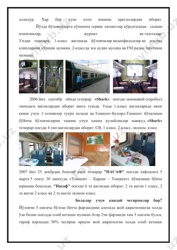 2 та вагон 2 класс ва 2 та вагон эконом класс. болалар учун кандай чегирмалар бор? йўловчи 5 ешгача бўлган битта фарзандини алохида жой ажратилмаган холда ўзи билан поездда олиб кетиши мумкин.агар 2чи фарзанди хам 5 ешгача булса, тариф нархидан 50% чегирма оркали жой ажратилган холда олиб кетиши мумкин.5 ёшдан 10 ёшгача булган болаларга хам тариф нархидан 50% чегирма берилади. каерда темир йул чипталарини сотиб олиш мумкин? темир йул чипталарини темир йул кассаларида еки вокзалда сотиб олиш мумкин, фақат темирйўлчи нишони ёки белгиси бор (навбатчи,кассир, агентларга) вокзал ишчиларига мурожат қилинг. қўшимча маълумот учун тел.005 қандай хужжатлар керак темир йўл чиптасини харид қилиш учун? темир йўл чиптасини харид қилиш учун шахсни аниқловчи хужжат керак (паспорт, ҳарбий гувоҳнома ва б.),16 ёшга етмаган болалар учун туғилганлик хақида гувоҳнома зарур, агар ота-онасининг паспортида фото сурати бўлган холатда. темир йўл чиптасини харид қилиш учун қандай чегирмалар мавжуд? бир йилда бир марта икки тарафлама бепул чипта …