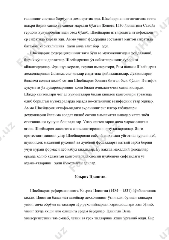 а қараганда, лютердан олдин, 1516 йилдаёқ майдонга чиққан. аммо папалик билан муносабатини кейинроқ, 1519 йилда, цюрих маъмурлари ўз кантонларида ин​дульгенция билан савдо қилишни унинг таклифига мувофиқ тақиқ этган вақтда узган. 1522 йилда цвингли «67 модда» сар-лавҳали китобини чиқариб, унда у ўз реформациясининг пр-ин-ципларини баён қилиб берди. цвингли муқаддас китобни лютерга қарағанда анча рационал тарзда талқин қилади. у исо-нинг жамолига мушарраф бўлиш расм-одатини исога сиғиниш-дан бошқа бир нарса эмас, деб қарайди ва черковда ейилган бир бурда нон билан ичилган муқаддас вино исонинг тани ва қонига айланиши тўғрисидаги таълимотни рад қилади. цвингли черкови ташкилий жиҳатдак ҳам анча демократик негизга қурилган эди. маҳалла жамоасининг раҳбари бўлган пасторни намоанинг ўзи сайлаб қўярди. черков жамоалари ва-килларининг съезди ўтказиб туриларди. черков ташкилотлари устидан бош назоратчи кантон ҳукумати эди. цвингли реформациясини бошқа шаҳарларнинг (берн, ба​зель, сен-галлен ва ҳоказо) кантонлари ҳам қабул қилди. аммо эски қишлоқ, «ўрмон» кантонлари швиц, ури, унтервальден, люцерн ва цугнинг патриархал деҳқон аҳолиси ёлланмачилик …