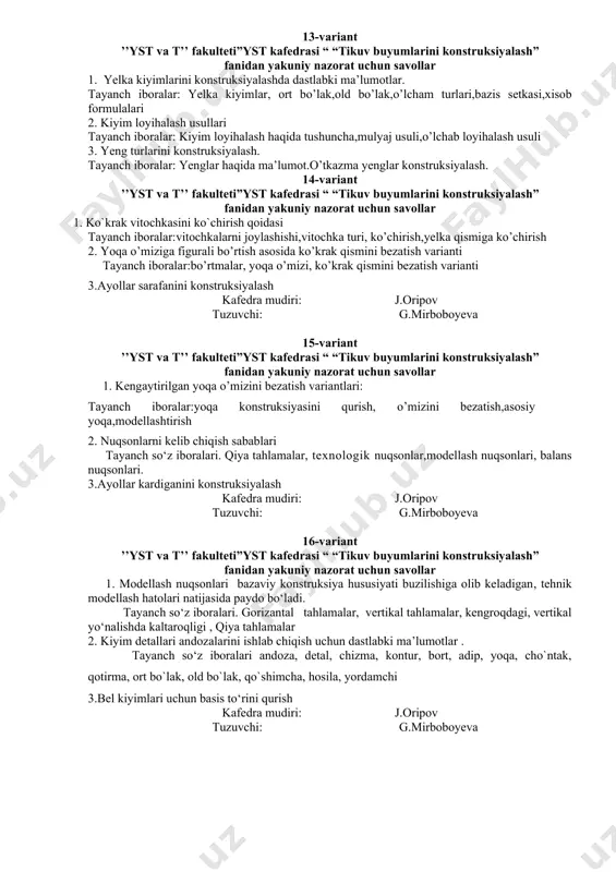 udiri: j.oripov tuzuvchi: g.mirboboyeva 11-variant ’’yst va t’’ fakulteti”yst kafedrasi “ “tikuv buyumlarini konstruksiyalash” fanidan yakuniy nazorat uchun savollar 1. etalon va ishchi andozalarni tayorlash tayanch so’z iboralari : andoza, detal, chizma, kontur, bort, adip, yoqa, cho`ntak, qotirma, ort bo`lak, old bo`lak, qo`shimcha, hosila, yordamchi andozalar 2. ayollar ko‘ylagini maketini o‘lchamga tayyorlash va qomatda maket nuqsonlarini aniqlab bartaraf etishni o‘rganish. tayanch so’z iboralari :nuqsonlar,nuqson turlari,ularni bartaraf etish usullari 3.ayollar ko’ylagini konsrtuksiyasi kafedra mudiri: j.oripov tuzuvchi: g.mirboboyeva 12-variant ’’yst va t’’ fakulteti”yst kafedrasi “ “tikuv buyumlarini konstruksiyalash” fanidan yakuniy nazorat uchun savollar 1. turli yoqalarning konstruksiyasini tuzish xususiyatlari. tayanch so’z iboralari:yoqalar turlari, apash yoqa, buklangan qaytarmali yoqalar 2. bazis to‘ri tushunchasi. tayanch so`z va ibоralari: bazis to‘ri ,o’lchov belgilari 3. hosila andazalar tayanch so’z iboralari : ort bo`lak, old bo`lak, qo`shimcha, hosila, yordamchi andozalar kafedra mudiri: j.oripov tuzuvchi: g.mirboboyeva 13-variant ’’yst va t’’ fakulteti”yst kafedrasi “ “tikuv buyumlarini konstruksiyalash” fanidan yakuniy …