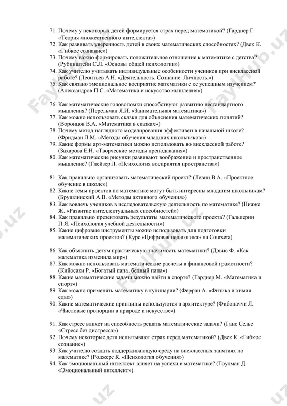 их занятиях? (сайт www.tdpu.uz) 69. какие онлайн-ресурсы помогут развивать математические способности? (курс khan academy) 70. как адаптировать мобильные игры для обучения математике? (приложение «photomath») 71. почему у некоторых детей формируется страх перед математикой? (гарднер г. «теория множественного интеллекта») 72. как развивать уверенность детей в своих математических способностях? (двек к. «гибкое сознание») 73. почему важно формировать положительное отношение к математике с детства? (рубинштейн с.л. «основы общей психологии») 74. как учителю учитывать индивидуальные особенности учеников при внеклассной работе? (леонтьев а.н. «деятельность. сознание. личность.») 75. как связано эмоциональное восприятие математики с ее успешным изучением? (александров п.с. «математика и искусство мышления») 76. как математические головоломки способствуют развитию нестандартного мышления? (перельман я.и. «занимательная математика») 77. как можно использовать сказки для объяснения математических понятий? (воронцов в.а. «математика в сказках») 78. почему метод наглядного моделирования эффективен в начальной школе? (фридман л.м. «методы обучения младших школьников») 79. какие формы арт-математики можно использовать во внеклассной работе? (захарова е.н. «творческие …