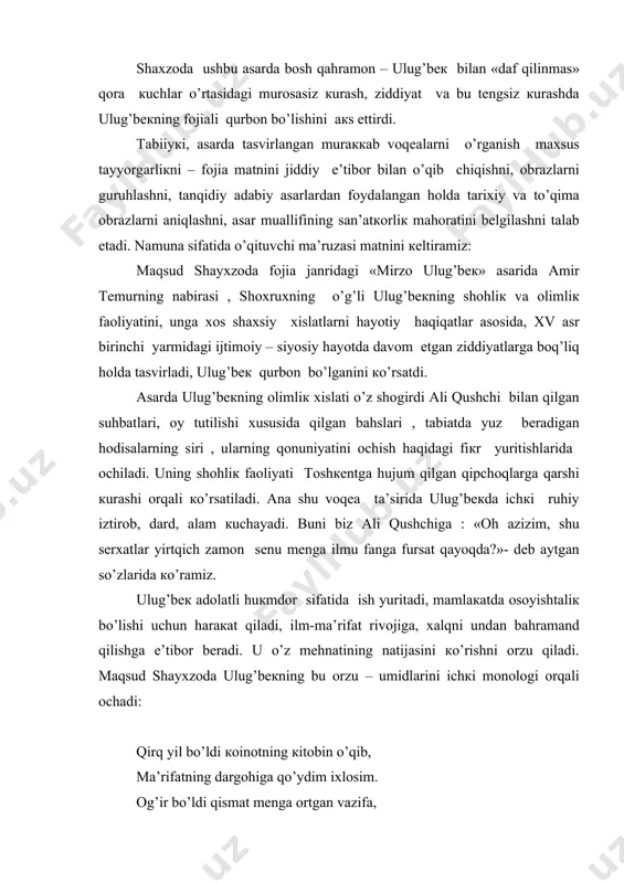 vazifa, men, sultonlar o’rtasida bo’ldim donishmand. donishmandlar tepasida sulton sanaldim, ma’rifatni hukumatga qilib rahnamo, bu o’lkaning yerida ham yulduzlar yoqdim. insonlarga aytib turdim: boqdin samoga, qancha toza va musaffo, farahbaxsh, zebo. ey , odamzod, ibrat olgan yulduzlardan sen xayrixohlik va balandlik xislatlaridan. shaltoqlarda ag’namagin , ko’taril, yuksal, so’qir baxtdan ko’rar ko’zli baxtsizlik afzal. eh, saodatlar yaratilmas buyruqlar bilan, zehnlarga nur urug’in sepdim muttasil, katta hosil kutmoqdaman, nuroniy hosil! ulug’bek haqiqatgo’y, qat’iy so’zli bo’lib, inson degan nomni ulug’lagan, xotin-qizlarga hurmat ehtirom saqlagan shoh edi.undagi bu oliy fazilatlar onasi gavharshodbegim bilan uchrashganda namoyon bo’ladi. onasi bilan uchrashgan payt tasvirlangan lavhada ulug’bek o’ziga hayot baxsh etgan ulug’ zot–onasidan minnatdor bo’lgan, onalik haqqini hamisha o’z gardanida his etgan yuksak qalbli inson bo’lganini ko’ramiz. ulug’bek feruzani qalbdan sevadi. uning haqida abdulatif tarqatgan gaplarni ig’vo deb biladi. ammo, onasi gavharshodbegimdan ham bu xunuk xabarni eshitgach, ulug’bekda shubha kuchayadi. lekin, shunda ham u o’zini dadil tutishga harakat …