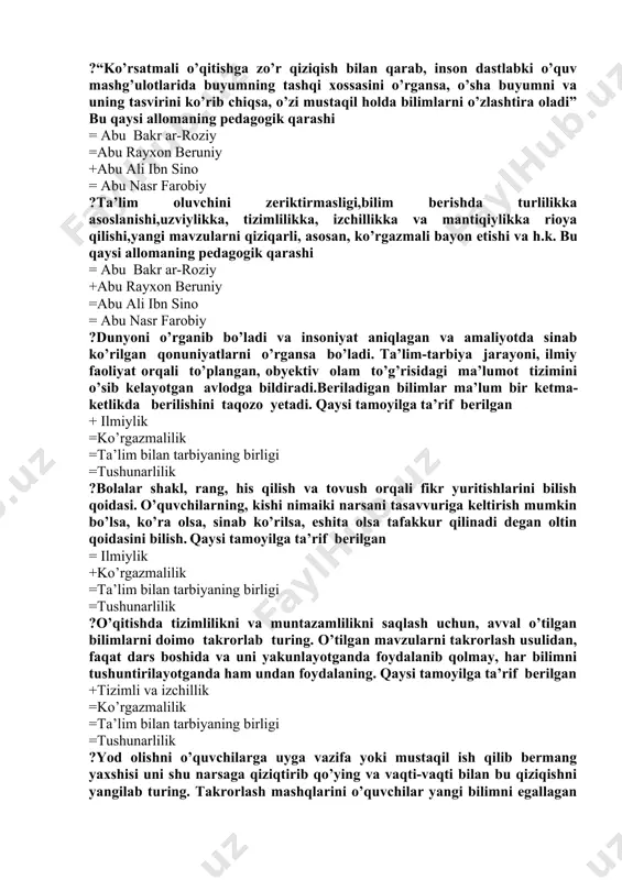 n dastlabki o’quv mashg’ulotlarida buyumning tashqi xossasini o’rgansa, o’sha buyumni va uning tasvirini ko’rib chiqsa, o’zi mustaqil holda bilimlarni o’zlashtira oladi” bu qaysi allomaning pedagogik qarashi = abu bakr ar-roziy =abu rayxon beruniy +abu ali ibn sino = abu nasr farobiy ?ta’lim oluvchini zeriktirmasligi,bilim berishda turlilikka asoslanishi,uzviylikka, tizimlilikka, izchillikka va mantiqiylikka rioya qilishi,yangi mavzularni qiziqarli, asosan, ko’rgazmali bayon etishi va h.k. bu qaysi allomaning pedagogik qarashi = abu bakr ar-roziy +abu rayxon beruniy =abu ali ibn sino = abu nasr farobiy ?dunyoni o’rganib bo’ladi va insoniyat aniqlagan va amaliyotda sinab ko’rilgan qonuniyatlarni o’rgansa bo’ladi. ta’lim-tarbiya jarayoni, ilmiy faoliyat orqali to’plangan, obyektiv olam to’g’risidagi ma’lumot tizimini o’sib kelayotgan avlodga bildiradi.beriladigan bilimlar ma’lum bir ketma-ketlikda berilishini taqozo yetadi. qaysi tamoyilga ta’rif berilgan + ilmiylik =ko’rgazmalilik =ta’lim bilan tarbiyaning birligi =tushunarlilik ?bolalar shakl, rang, his qilish va tovush orqali fikr yuritishlarini bilish qoidasi. o’quvchilarning, kishi nimaiki narsani tasavvuriga keltirish mumkin bo’lsa, ko’ra olsa, …