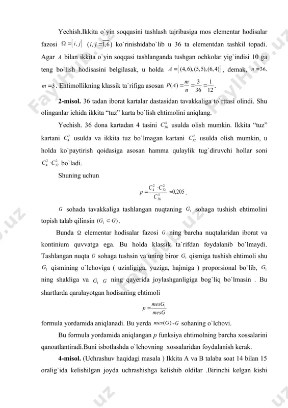mollikning klassik ta`rifiga asosan . 2-misol. 36 tadan iborat kartalar dastasidan tavakkaliga to`rttasi olindi. shu olinganlar ichida ikkita “tuz” karta bo`lish ehtimolini aniqlang. yechish. 36 dona kartadan 4 tasini usulda olish mumkin. ikkita “tuz” kartani usulda va ikkita tuz bo`lmagan kartani usulda olish mumkin, u holda ko`paytirish qoidasiga asosan hamma qulaylik tug`diruvchi hollar soni bo`ladi. shuning uchun . sohada tavakkaliga tashlangan nuqtaning sohaga tushish ehtimolini topish talab qilinsin . bunda elementar hodisalar fazosi ning barcha nuqtalaridan iborat va kontinium quvvatga ega. bu holda klassik ta`rifdan foydalanib bo`lmaydi. tashlangan nuqta sohaga tushsin va uning biror qismiga tushish ehtimoli shu qismining o`lchoviga ( uzinligiga, yuziga, hajmiga ) proporsional bo`lib, ning shakliga va ning qayerida joylashganligiga bog`liq bo`lmasin . bu shartlarda qaralayotgan hodisaning ehtimoli formula yordamida aniqlanadi. bu yerda - sohaning o`lchovi. bu formula yordamida aniqlangan p funksiya ehtimolning barcha xossalarini qanoatlantiradi.buni isbotlashda o`lchovning xossalaridan foydalanish kerak. 4-misol. (uchrashuv haqidagi masala ) ikkita …
