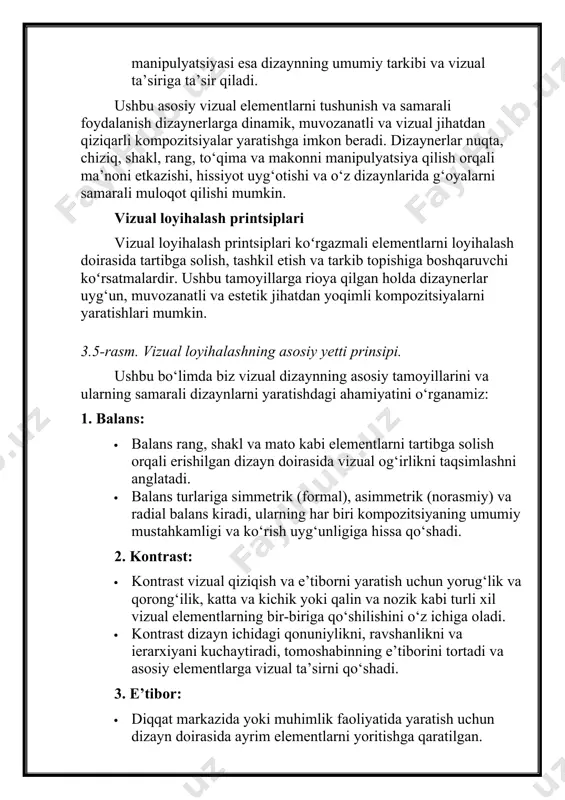 tdan qiziqarli kompozitsiyalar yaratishga imkon beradi. dizaynerlar nuqta, chiziq, shakl, rang, to‘qima va makonni manipulyatsiya qilish orqali ma’noni etkazishi, hissiyot uyg‘otishi va o‘z dizaynlarida g‘oyalarni samarali muloqot qilishi mumkin. vizual loyihalash printsiplari vizual loyihalash printsiplari koʻrgazmali elementlarni loyihalash doirasida tartibga solish, tashkil etish va tarkib topishiga boshqaruvchi koʻrsatmalardir. ushbu tamoyillarga rioya qilgan holda dizaynerlar uyg‘un, muvozanatli va estetik jihatdan yoqimli kompozitsiyalarni yaratishlari mumkin. 3.5-rasm. vizual loyihalashning asosiy yetti prinsipi. ushbu bo‘limda biz vizual dizaynning asosiy tamoyillarini va ularning samarali dizaynlarni yaratishdagi ahamiyatini o‘rganamiz: 1. balans: · balans rang, shakl va mato kabi elementlarni tartibga solish orqali erishilgan dizayn doirasida vizual og‘irlikni taqsimlashni anglatadi. · balans turlariga simmetrik (formal), asimmetrik (norasmiy) va radial balans kiradi, ularning har biri kompozitsiyaning umumiy mustahkamligi va ko‘rish uyg‘unligiga hissa qo‘shadi. 2. kontrast: · kontrast vizual qiziqish va e’tiborni yaratish uchun yorug‘lik va qorong‘ilik, katta va kichik yoki qalin va nozik kabi turli xil vizual elementlarning …