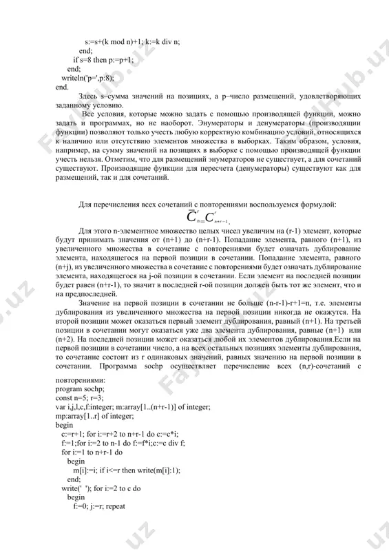 первой позиции в сочетании не больше (n-r-1)-r+1=n, т.е. элементы дублирования из увеличенного множества на первой позиции никогда не окажутся. на второй позиции может оказаться первый элемент дублирования, равный (n+1). на третьей позиции в сочетании могут оказаться уже два элемента дублирования, равные (n+1) или (n+2). на последней позиции может оказаться любой их элементов дублирования.если на первой позиции в сочетании число, а на всех остальных позициях элементы дублирования, то сочетание состоит из r одинаковых значений, равных значению на первой позиции в сочетании. программа sochp осуществляет перечисление всех (n,r)-сочетаний c повторениями: program sochp; const n=5; r=3; var i,j,l,c,f:integer; m:array[1..(n+r-1)] of integer; mp:array[1..r] of integer; begin c:=r+1; for i:=r+2 to n+r-1 do c:=c*i; f:=1;for i:=2 to n-1 do f:=f*i;c:=c div f; for i:=1 to n+r-1 do begin m[i]:=i; if i n then mp[j]:=mp[m[j]-n];write(mp[j]:1); end; write(' '); end; writeln; end. можно предложить алгоритм, основанный на способе получения формулы = здесь каждому (n,r)-сочетанию с повторениями ставится …