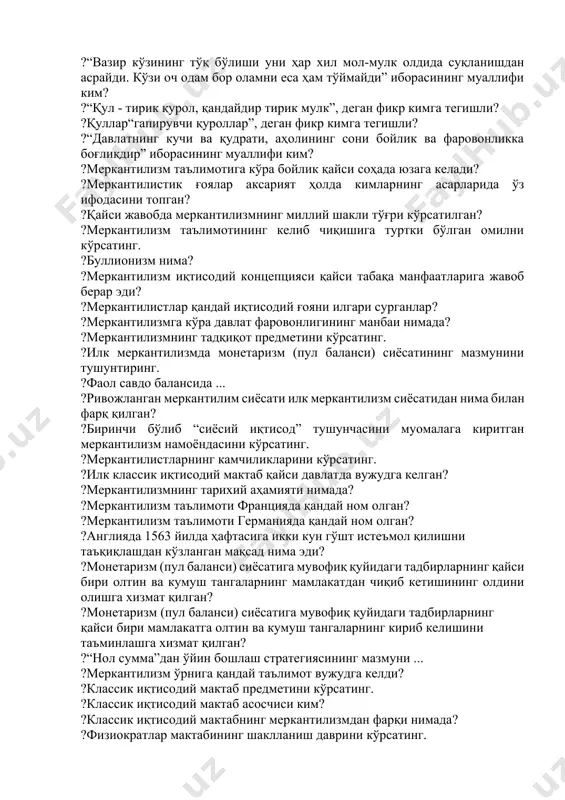 умр тўйдирмоқчи бўлсанг унга қармоқ бер” иборасининг муаллифи ким? ?“бозор - бу ҳунармандчиликни мукаммаллаштириш ва меҳнат унумдорлигини оширишнинг гаровидир” иборасининг муаллифи ким? ?“вазир кўзининг тўқ бўлиши уни ҳар хил мол-мулк олдида суқланишдан асрайди. кўзи оч одам бор оламни еса ҳам тўймайди” иборасининг муаллифи ким? ?“қул - тирик қурол, қандайдир тирик мулк”, деган фикр кимга тегишли? ?қуллар“гапирувчи қуроллар”, деган фикр кимга тегишли? ?“давлатнинг кучи ва қудрати, аҳолининг сони бойлик ва фаровонликка боғлиқдир” иборасининг муаллифи ким? ?меркантилизм таълимотига кўра бойлик қайси соҳада юзага келади? ?меркантилистик ғоялар аксарият ҳолда кимларнинг асарларида ўз ифодасини топган? ?қайси жавобда меркантилизмнинг миллий шакли тўғри кўрсатилган? ?меркантилизм таълимотининг келиб чиқишига туртки бўлган омилни кўрсатинг. ?буллионизм нима? ?меркантилизм иқтисодий концепцияси қайси табақа манфаатларига жавоб берар эди? ?меркантилистлар қандай иқтисодий ғояни илгари сурганлар? ?меркантилизмга кўра давлат фаровонлигининг манбаи нимада? ?меркантилизмнинг тадқиқот предметини кўрсатинг. ?илк меркантилизмда монетаризм (пул баланси) сиёсатининг мазмунини тушунтиринг. ?фаол савдо балансида ... ?ривожланган меркантилим сиёсати илк меркантилизм …