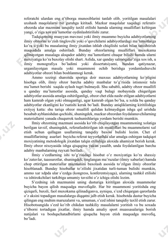 anidan keyingina kirishishi mumkin. ilmiy obzorlarning o’z xususiyatlaridan kelib chiqib, quyidagi turlari farqlanadi: · jurnallar yoki ilmiy to’plamlarning referativ obzori; · tadqiqotning muayyan mavzusi yoki ilmiy muammo buyicha adabiyotlarning ilmiy obzori; · ilmiy kongresslar, yirik anjumanlarning ishlari to’g’risida hisobot. qandaydir jurnal yoki ilmiy to’plamning ilmiy (referativ) obzorini to’zish, birinchidan, ilmiy jamoa (kafedra, laboratoriya) a’zolarini maxsus ilmiy adabiy manbaning mazmuni bilan tanishtirish maqsadida, ikkinchidan, yosh ilmiy xodimlarda adabiy manbalarga ishlov berish kunikmasini hamda o’qilgan asar to’g’risidagi o’z fikr-muloxazalarini ularga tanqidiy baxo bergan xolda bayon etish qobiliyatini rivojlantirish maqsadida amalga oshiriladi. odatda, referativ obzorda ma’lum muddat mobaynida (3 oy, yarim yil, bir yil) nashr etilgan jurnallarning bir necha sonlari ko’rib chiqiladi. muallif obzorning muayyan qonuniyatlariga rioya qilishi kerak. dastlab jurnal yoki ilmiy to’plamga umumiy tavsif beriladi - nashrning xajmi, davriyligi va chiqarilish joyi, jurnalning to’zilishi (undagi aloxida bulimlarning mavjudligi hamda ularning nomlanishi) haqida ma’lumotlar keltiriladi. shundan keyin jurnalda (to’plamda) chop ettirilgan maqolalarga …