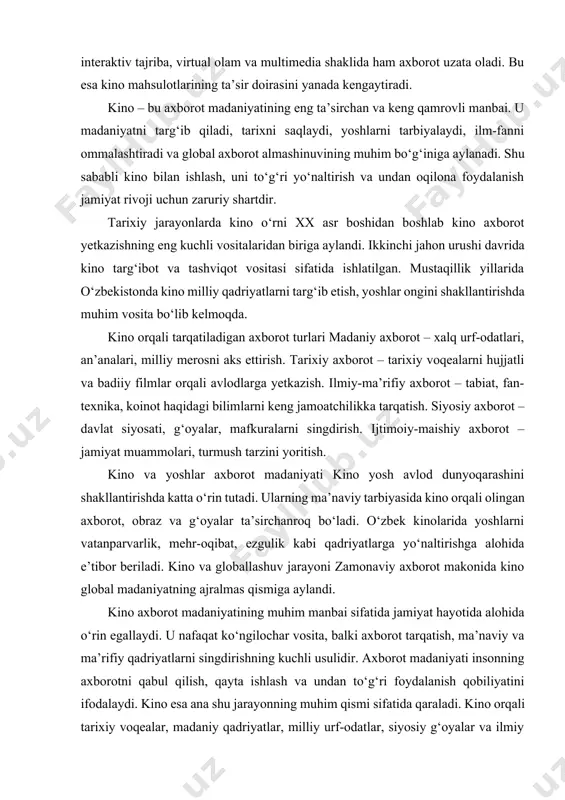 . ularning ma’naviy tarbiyasida kino orqali olingan axborot, obraz va g‘oyalar ta’sirchanroq bo‘ladi. o‘zbek kinolarida yoshlarni vatanparvarlik, mehr-oqibat, ezgulik kabi qadriyatlarga yo‘naltirishga alohida e’tibor beriladi. kino va globallashuv jarayoni zamonaviy axborot makonida kino global madaniyatning ajralmas qismiga aylandi. kino axborot madaniyatining muhim manbai sifatida jamiyat hayotida alohida o‘rin egallaydi. u nafaqat ko‘ngilochar vosita, balki axborot tarqatish, ma’naviy va ma’rifiy qadriyatlarni singdirishning kuchli usulidir. axborot madaniyati insonning axborotni qabul qilish, qayta ishlash va undan to‘g‘ri foydalanish qobiliyatini ifodalaydi. kino esa ana shu jarayonning muhim qismi sifatida qaraladi. kino orqali tarixiy voqealar, madaniy qadriyatlar, milliy urf-odatlar, siyosiy g‘oyalar va ilmiy bilimlar keng ommaga tezkor yetkaziladi. obrazli ifodalanishi tufayli kino boshqa axborot vositalariga nisbatan kuchliroq ta’sir kuchiga ega bo‘ladi. xx asr boshidan boshlab kino dunyo xalqlari uchun asosiy axborot tarqatuvchi vositaga aylandi. ayniqsa, ikkinchi jahon urushi davrida u targ‘ibot va tashviqotda katta rol o‘ynadi. mustaqillik yillarida esa o‘zbekistonda kino milliy qadriyatlarni targ‘ib etish, …