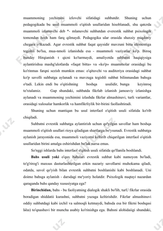 ri javob topishga yo'naltirish kerak. bu o'qitish usulini suqrotnikidan farqi uning keng doirada jonligidir. lekin uning so'zsiz o'xshashlik tomonlari ham mavjud, o'z tavsifiga ko'ra olinayotgan funksiyasi bevosita ularni faol o'ylash orqali o'quvchilarni mohirona savol berishga qaratilganligidir. o'z yo'nalishining psixologik tabiatiga ko'ra — evrestik suhbat bu jamoaviy fikrlash yoki suhbat, muammoning yechimini izlovchi sifatidagi suhbatdir. shuning uchun pedagogikada bu usul muammoli o'qitish usullaridan hisoblanadi, shu qatcrda muammoli izlanuvchi deb *- mlanuvchi suhbatdan everestik suhbat psixologik tomondan hech ham farq qilmaydi. pedagogika ular orasida shaxsiy miqdoriy chegara o'tkazadi. agar evrestik suhbat faqat qaysidir mavzuni bitta elementiga tegishli bo'lsa, mua-nmoli izlanishda esa - muammoli vaziyatlar ko'p. biroq bunday hirqianish t qicni ko'tarmaydi, amaliyotda suhbatni haqiqiysiga aylantirishsa mashg'ulotlarda «faqat bitta» va «ko'p» muammolar orasidagi bu ko'rinmas farqni sezish mumkin emas: o'qituvchi va auditoriya orasidagi suhbat ko'p savolli suhbatga aylanadi va mavzuga tegishli suhbat bilinmasdan bahsga o'tadi. lekin endi bu o'qitishning boshqa usulidir, bunga keyinroq …