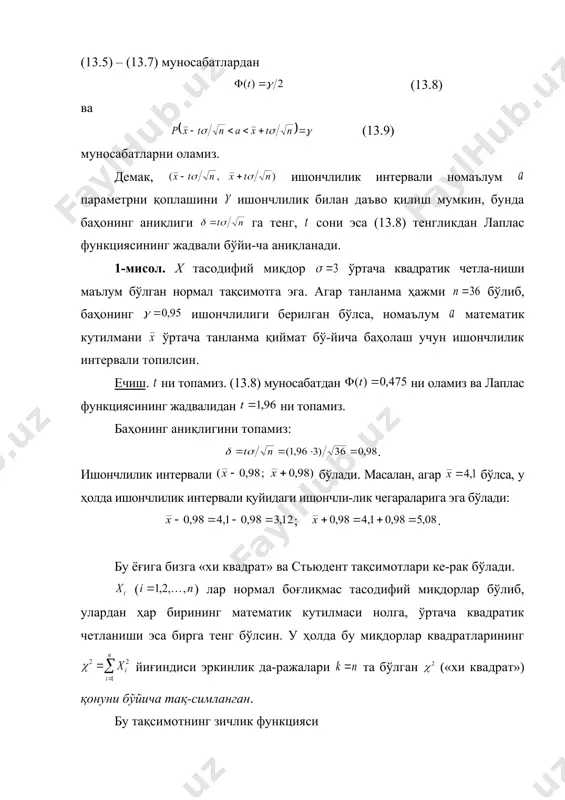 нлик даража-лари та бўлган қонуни бўйича тақсимланган тасодифий миқдор бўлсин. у ҳолда (13.11) тасодифий миқдор -тақсимот ёки эркинлик даражалари та бўлган стьюдент тақсимоти деб аталувчи тақсимотга эга бўла-ди. энди бош тўпламнинг нормал тақсимланган х миқдорий белгисининг номаълум математик кутилмасини бу тақсимотнинг ўртача квадратик четланиши н о м а ъ л у м бўлганда ўртача танланма қиймат бўйича баҳолаш талаб қилинсин. ўз олдимизга параметрни ишончлилик билан қопловчи ишончлилик интервал-ларини топиш вазифасини қўямиз. эркинлик даражалари та бўлган стьюдент тақси-мотига эга бўлган (13.12) тасодифий миқдорни кўриб чиқайлик. бу ерда — танланма ўр-тача қиймат, — «тузатилган» ўртача квадратик четланиш, — танланма ҳажми. бу тасодифий миқдор тақсимотининг зичлик функцияси (13.13) га тенг, бунда . бу ердан (13.12) тасо-дифий миқдорнинг тақсимоти параметр — танланма ҳажми билан аниқланиши ва номаълум ва параметрларга боғлиқ эмаслиги кўриниб турибди. функция бўйича жуфт бўлгани учун (13.14) тенгсизлик рўй беришининг эҳтимоллиги 7.1-теоремага асосан (13.15) формуладан аниқланади. (13.14) тенгсизликни унга тенг кучли бўлган …