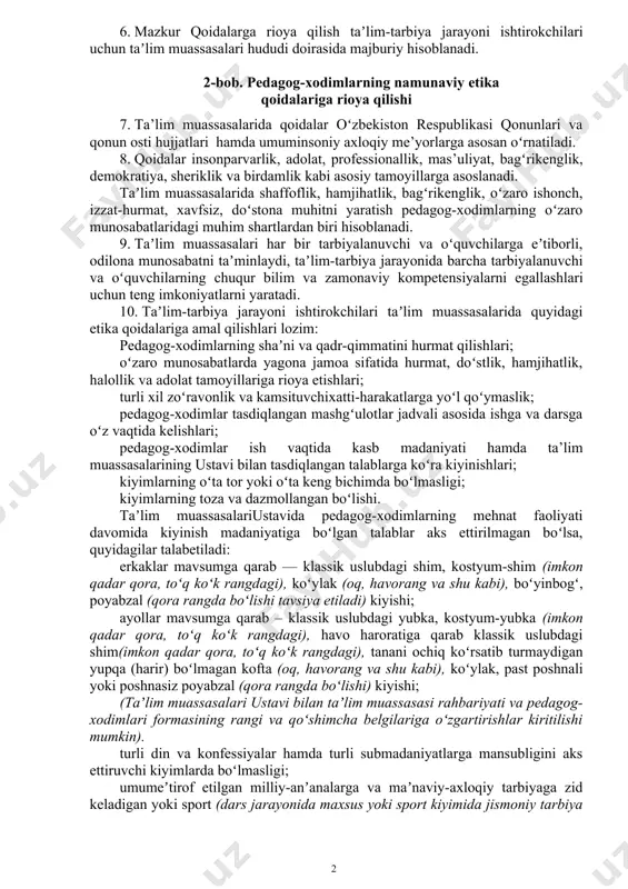 azilatlarni shakllantirish, pedagogik jarayon ishtirokchilari xavfsizligini taʼminlashga imkon beradigan doʻstona ish muhitini yaratish hamda taʼlim muassasasi mulkini asrab-avaylashdan iborat. 4. qoidalar taʼlim muassasalari va uning hududida, ta’limiy-tarbiyaviy faoliyatda, darsda, tanaffusda, darsdan tashqari mashgʻulotlar paytida hamda taʼlim va tarbiya bilan bogʻliq tadbirlar davomida taʼlim-tarbiya jarayoni ishtirokchilarining oʻzini tuta bilishini tartibga soladigan meʼyorlar toʻplami hisoblanadi. 5. maktabgacha va maktab taʼlimi vazirligi tasarrufidagi maktabgacha taʼlim tashkilotlari hamda umumiy oʻrta taʼlim muassasalarida tatbiq etiladi, nodavlat va boshqa turdagi oʻquv muassasalari uchun tavsiyaviy xususiyatga ega. 6. mazkur qoidalarga rioya qilish taʼlim-tarbiya jarayoni ishtirokchilari uchun taʼlim muassasalari hududi doirasida majburiy hisoblanadi. 2-bob. pedagog-xodimlarning namunaviy etika qoidalariga rioya qilishi 7. ta’lim muassasalarida qoidalar oʻzbekiston respublikasi qonunlari va qonun osti hujjatlari hamda umuminsoniy axloqiy me’yorlarga asosan oʻrnatiladi. 8. qoidalar insonparvarlik, adolat, professionallik, mas’uliyat, bagʻrikenglik, demokratiya, sheriklik va birdamlik kabi asosiy tamoyillarga asoslanadi. taʼlim muassasalarida shaffoflik, hamjihatlik, bagʻrikenglik, oʻzaro ishonch, izzat-hurmat, xavfsiz, doʻstona muhitni yaratish pedagog-xodimlarning oʻzaro munosabatlaridagi muhim …