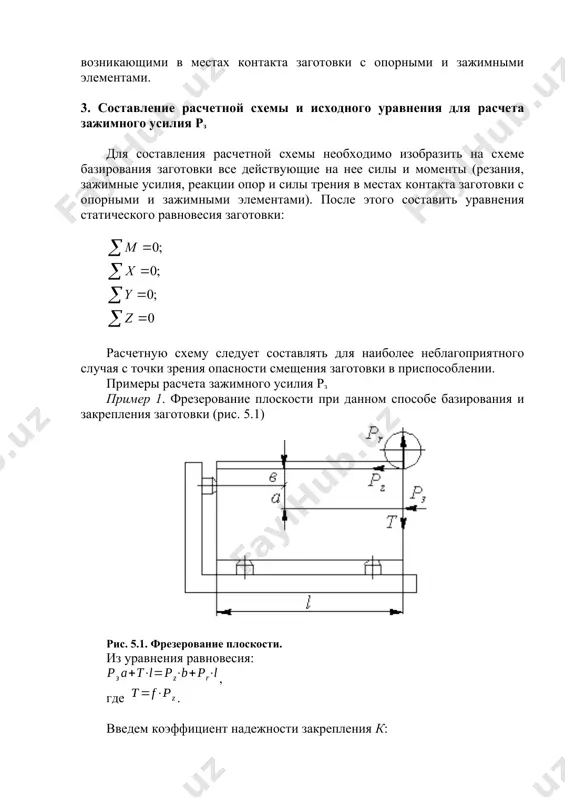 и и собираемые детали удерживаются от смещения и поворота силами и моментами трения, возникающими в местах контакта заготовки с опорными и зажимными элементами. 3. составление расчетной схемы и исходного уравнения для расчета зажимного усилия рз для составления расчетной схемы необходимо изобразить на схеме базирования заготовки все действующие на нее силы и моменты (резания, зажимные усилия, реакции опор и силы трения в местах контакта заготовки с опорными и зажимными элементами). после этого составить уравнения статического равновесия заготовки: расчетную схему следует составлять для наиболее неблагоприятного случая с точки зрения опасности смещения заготовки в приспособлении. примеры расчета зажимного усилия рз пример 1. фрезерование плоскости при данном способе базирования и закрепления заготовки (рис. 5.1) рис. 5.1. фрезерование плоскости. из уравнения равновесия: , где . введем коэффициент надежности закрепления к: пример 2. сверление отверстия в заготовке, закрепленной в 3-х кулачковом патроне (рис. 5.2). рис. 5.2. сверление отверстия. при перемещении заготовки в кулачках вдоль оси имеем …