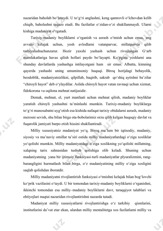 ldig‘i sifatida qarashga moyil bо‘ladi. bо‘lar-bо‘lmasga о‘tmishga tosh otish, о‘tmishdan faqat nuqsonlar izlash - madaniyatsizlik belgisi. madaniyatni biryoqlama yoki tayyor andozalar nuqtai nazaridan baholab bо‘lmaydi. u tо‘g‘ri anglashni, keng qamrovli о‘lchovdan kelib chiqib, baholashni taqazo etadi. bu fazilatlar о‘zidan-о‘zi shakllanmaydi. ularni kishiga madaniyat о‘rgatadi. tarixiy-madaniy boyliklarni о‘rganish va asrash о‘tmish uchun emas, eng avvalo kelajak uchun, yosh avlodlarni vatanparvar, millatparvar qilib tarbiyalashuchunzarur. hozir yaxshi yashash uchun rivojlangan g‘arb mamlakatlariga havas qilish hollari paydo bо‘layapti. kо‘pgina yoshlarni ana shunday davlatlarda yashashga intilayotgani ham sir emas. albatta, kimning qayerda yashashi uning umuminsoniy huquqi. biroq horijdagi behayolik, beodoblik, madaniyatsizlikni, qilpillab, baqirib, sakrab qо‘shiq aytishni ba’zilar “chiroyli hayot” deb о‘ylaydilar. aslida chiroyli hayot vatan ravnaqi uchun xizmat, fidokorona va oqilona mehnat natijasidir. demak, mehnat, el, yurt manfaati uchun mehnat qilish, madaniy boyliklar yaratish chiroyli yashashni ta’minlashi mumkin. tarixiy-madaniy boyliklarga tо‘g‘ri munosabatni uyg‘otish esa kishida nafaqat tarixiy obidalarni asrash, madaniy merosni sevish, shu bilan birga …