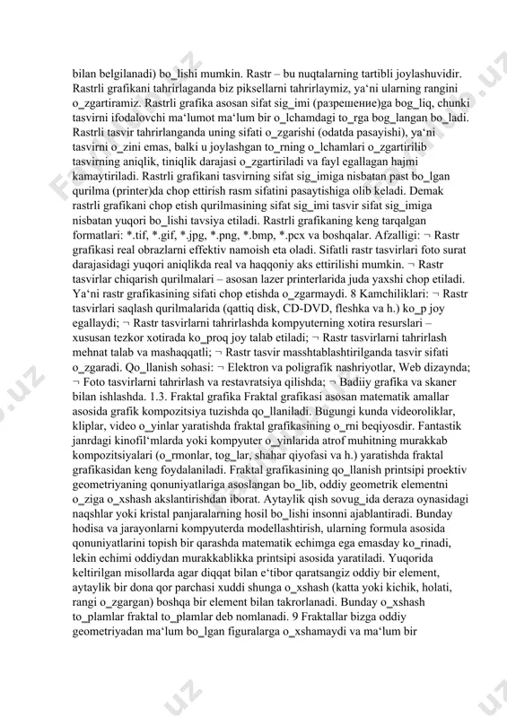 astrli tasvir uzunligiga qandaydir sondagi piksellar joylashgan bo‗ladi. bu kattalik razresheniye (разрешение) deb ataladi va odatda bir duymdagi piksellar soni bilan o‗lchanadi (pixels per inch, ppi). ayrim hollarda ppi o‗lchovi o‗rniga unga yaqin bo‗lgan dpi (dots per inch — bir dyumdagi nugtalar soni) o‗lchovidan ham keng foydalaniladi. tasvir nuqtalar to‗plami sifatida akslanib ular qanchalik ko‗p bo‗lsa ko‗rinish shunchalik tiniq va sifatli, fayl esa ko‗p joy egallaydi. ya‘ni, aynan bitta tasvirning o‗zi yuqori yoki past sifatli bo‗lishi, o‗lchov birligiga qarab nuqtalar ko‗p yoki kam (odatda bir dyuymga nisbatan nuqtalar soni – dpi yoki piksellar soni – ppi bilan belgilanadi) bo‗lishi mumkin. rastr – bu nuqtalarning tartibli joylashuvidir. rastrli grafikani tahrirlaganda biz piksellarni tahrirlaymiz, ya‘ni ularning rangini o‗zgartiramiz. rastrli grafika asosan sifat sig‗imi (разрешение)ga bog‗liq, chunki tasvirni ifodalovchi ma‘lumot ma‘lum bir o‗lchamdagi to‗rga bog‗langan bo‗ladi. rastrli tasvir tahrirlanganda uning sifati o‗zgarishi (odatda pasayishi), ya‘ni tasvirni o‗zini emas, balki u joylashgan to‗rning o‗lchamlari …