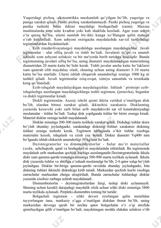 q yuqoriga va pastka tushishi bilan ildizni maydaligi boshqariladi (rasm). maxsus mashinalarda xom ashe kvadrat yoki kub shaklida kesiladi. agar xom ashyo o’ta quruq bo’lsa, ularni namlab bir-ikki kunga xo’hangan qalin matoga o’rab koldiriladi. xom ashyoni oxirigacha maydalashda xar-xil tuzilishdagi tegirmonlardan foydalaniladi. ezib (razdavlivayutsego) maydalshga asoslangan maydalagichlar. juvali tegirmonlar - ular silliq juvali va tishli bo’ladi. juvalarni to’qri va unumli ishlashi xom ashyoni uzluksiz va bir me'yorda berib turishga boqliqdir. bunda tegirmonning juvalari silliq bo’lsa, uning diametri maydalanadigan materialning diametridan 20 marta katta bo’lishi kerak. tishli juvalar ancha katta bo’laklarni xam qamrab olib maydalay oladi, shuning uchun uning diametri 5-10 marta katta bo’lsa etarlidir. ularni ishlab chiqarish unumdorligi soatiga 1000 kg ni tashkil qiladi. juvali tegirmonlar oziq-ovqat, ximiya sanoatida va texnikada keng qo’llaniladi. ezib-ishqalab maydalaydigan maydalagichlar. ishlash ' printsipi ezib-ishqalashga asoslangan maydalagichlarga toshli tegirmon, (jernovka), begunlar va diskli tegirmonlar kiradi. diskli tegirmonlar. asosiy ishchi qismi ikkita vertikal o’rnatilgan disk bo’lib, …