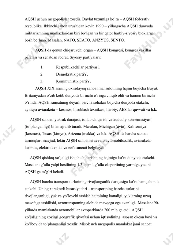 aydi. aqsh uchun megopolislar xosdir. davlat tuzumiga ko’ra – aqsh federativ respublika. ikkinchi jahon urushidan keyin 1990 – yillargacha aqsh dunyoda militarizmning markazlaridan biri bo’lgan va bir qator harbiy-siyosiy bloklarga bosh bo’lgan. masalan, nato, seato, anzyus, sento. aqsh da qonun chiqaruvchi organ – aqsh kongresi, kongres vakillar palatasi va senatdan iborat. siyosiy partiyalari: 1. respublikachilar partiyasi. 2. demokratik partiy. 3. kommunistik partiy. aqsh xix asrning oxiridayoq sanoat mahsulotining hajmi boyicha buyuk britaniyadan o’zib ketib dunyoda birinchi o’ringa chiqib oldi va hamon birinchi o’rinda. aqsh sanoatning deyarli barcha sohalari boyicha dunyoda etakchi, ayniqsa aviaraketa – kosmos, hisoblash texnikasi, harbiy, aes lar quvvati va h.k. aqsh sanoati yuksak darajasi, ishlab chiqarish va xududiy konsenrasiyasi (to’planganligi) bilan ajralib turadi. masalan, michigan (avto), kaliforniya (kosmos), texas (kimyo), arizona (makka) va h.k. aqsh da barcha sanoat tarmoqlari mavjud, lekin aqsh sanoatini avvalo avtomobilsozlik, aviaraketa-kosmos, elektrotexnika va neft sanoati belgilaydi. aqsh qishloq xo’jaligi ishlab chiqarishning hajmiga …