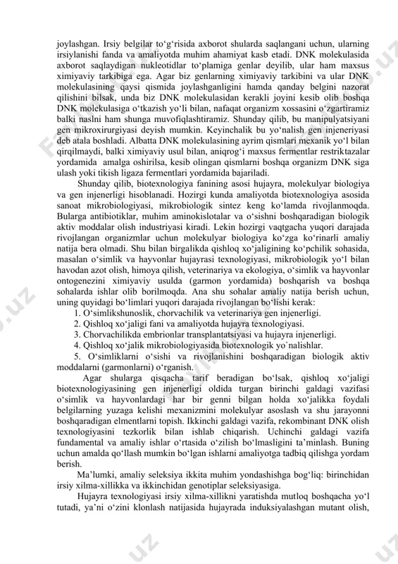 veterinariya sohasida yangi preparatlar olish, toza garmonlar olish va ularni ishlatish texnologiyalari ishlab chiqilmoqda. suv havzalari, tuproqni, havoni biotexnologik ob’ektlar va uslublar yordamida tozalash muammosi hal qilinmoqda. yangi genetik usullarning paydo bo‘lishi bilan irsiyatni organizm darajasida qayta tuzish imkoniyati tug‘ildi. yadrosiz tuxum hujayraga shu organizmning somatik hujayra yadrosini ko‘chirib o‘tkazish bilan genotipi bir xil bo‘lgan organizmlarni olish mumkin. agar shu usulni sut emizuvchilarda o‘tkazilsa, juda katta amaliy foydaga erishish mumkin. chunki qoramollar, qo‘ylar va boshqa qishloq xo‘jalik hayvonlari orasida sersut, seryog‘, serjun, go‘shtdorlari uchraydi. jinsiy ko‘payishda bu yaxshi belgilar yuzaga chiqmasligi mumkin. keyingi paytlarda jahon bo‘yicha gen injenerligiga yoki boshqacha aytganda rekombinant dnk olish texnologiyasiga katta e’tibor berilmoqda va shu bilan biotexnologiya fanining hozirgi zamon yo‘nalishiga asos solinmoqda. ma’lumki, dnk molekulasi ikkita zanjirli bo‘lib, ularning har birida nukleotdlar galma-gal joylashgan. irsiy belgilar to‘g‘risida axborot shularda saqlangani uchun, ularning irsiylanishi fanda va amaliyotda muhim ahamiyat kasb etadi. dnk molekulasida axborot saqlaydigan …